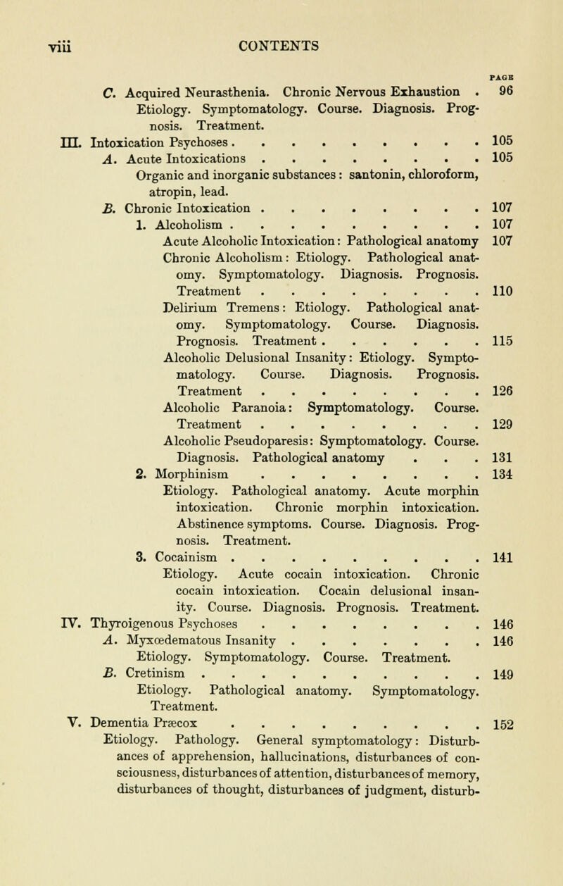 PAGE C. Acquired Neurasthenia. Chronic Nervous Exhaustion . 96 Etiology. Symptomatology. Course. Diagnosis. Prog- nosis. Treatment. ILL Intoxication Psychoses 105 A. Acute Intoxications 105 Organic and inorganic substances: santonin, chloroform, atropin, lead. B. Chronic Intoxication 107 1. Alcoholism 107 Acute Alcoholic Intoxication: Pathological anatomy 107 Chronic Alcoholism: Etiology. Pathological anat- omy. Symptomatology. Diagnosis. Prognosis. Treatment 110 Delirium Tremens: Etiology. Pathological anat- omy. Symptomatology. Course. Diagnosis. Prognosis. Treatment 115 Alcoholic Delusional Insanity: Etiology. Sympto- matology. Course. Diagnosis. Prognosis. Treatment 126 Alcoholic Paranoia: Symptomatology. Course. Treatment 129 Alcoholic Pseudoparesis: Symptomatology. Course. Diagnosis. Pathological anatomy . . . 131 2. Morphinism 134 Etiology. Pathological anatomy. Acute morphin intoxication. Chronic morphin intoxication. Abstinence symptoms. Course. Diagnosis. Prog- nosis. Treatment. 3. Cocainism 141 Etiology. Acute cocain intoxication. Chronic cocain intoxication. Cocain delusional insan- ity. Course. Diagnosis. Prognosis. Treatment. IY. Thyroigenous Psychoses 146 A. Myxoedematous Insanity 146 Etiology. Symptomatology. Course. Treatment. B. Cretinism 149 Etiology. Pathological anatomy. Symptomatology. Treatment. V. Dementia Prsecox 152 Etiology. Pathology. General symptomatology: Disturb- ances of apprehension, hallucinations, disturbances of con- sciousness, disturbances of attention, disturbances of memory, disturbances of thought, disturbances of judgment, disturb-