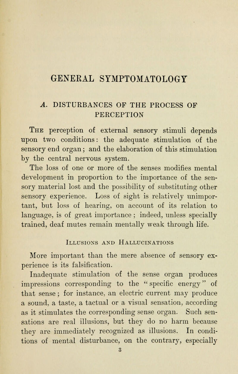 A. DISTURBANCES OF THE PROCESS OF PERCEPTION The perception of external sensory stimuli depends upon two conditions: the adequate stimulation of the sensory end organ; and the elaboration of this stimulation by the central nervous system. The loss of one or more of the senses modifies mental development in proportion to the importance of the sen- sory material lost and the possibility of substituting other sensory experience. Loss of sight is relatively unimpor- tant, but loss of hearing, on account of its relation to language, is of great importance ; indeed, unless specially trained, deaf mutes remain mentally weak through life. Illusions and Hallucinations More important than the mere absence of sensory ex- perience is its falsification. Inadequate stimulation of the sense organ produces impressions corresponding to the  specific energy of that sense; for instance, an electric current may produce a sound, a taste, a tactual or a visual sensation, according as it stimulates the corresponding sense organ. Such sen- sations are real illusions, but they do no harm because they are immediately recognized as illusions. In condi- tions of mental disturbance, on the contrary, especially