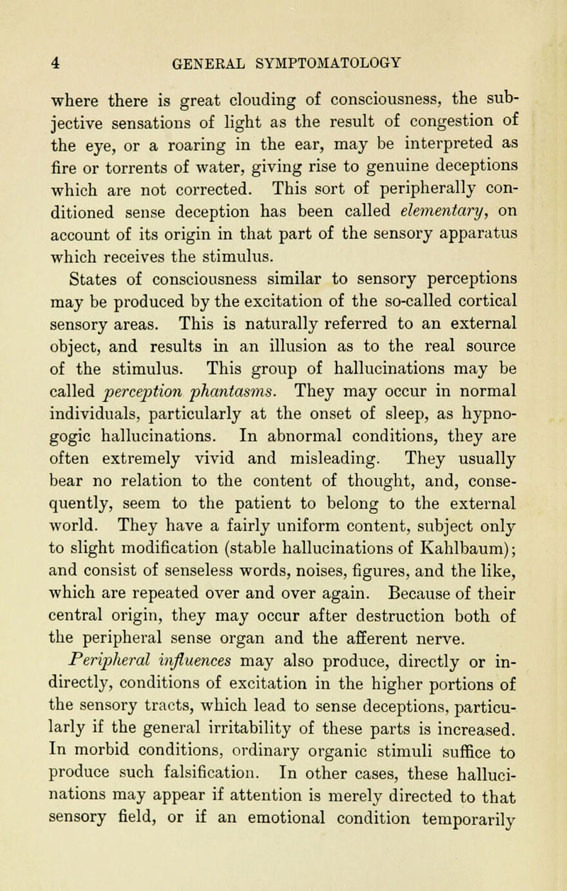 where there is great clouding of consciousness, the sub- jective sensations of light as the result of congestion of the eye, or a roaring in the ear, may be interpreted as fire or torrents of water, giving rise to genuine deceptions which are not corrected. This sort of peripherally con- ditioned sense deception has been called elementary, on account of its origin in that part of the sensory apparatus which receives the stimulus. States of consciousness similar to sensory perceptions may be produced by the excitation of tbe so-called cortical sensory areas. This is naturally referred to an external object, and results in an illusion as to the real source of the stimulus. This group of hallucinations may be called perception phantasms. They may occur in normal individuals, particularly at the onset of sleep, as hypno- gogic hallucinations. In abnormal conditions, they are often extremely vivid and misleading. They usually bear no relation to the content of thought, and, conse- quently, seem to the patient to belong to the external world. They have a fairly uniform content, subject only to slight modification (stable hallucinations of Kahlbaum); and consist of senseless words, noises, figures, and the like, which are repeated over and over again. Because of their central origin, they may occur after destruction both of the peripheral sense organ and the afferent nerve. Peripheral influences may also produce, directly or in- directly, conditions of excitation in the higher portions of the sensory tracts, which lead to sense deceptions, particu- larly if the general irritability of these parts is increased. In morbid conditions, ordinary organic stimuli suffice to produce such falsification. In other cases, these halluci- nations may appear if attention is merely directed to that sensory field, or if an emotional condition temporarily