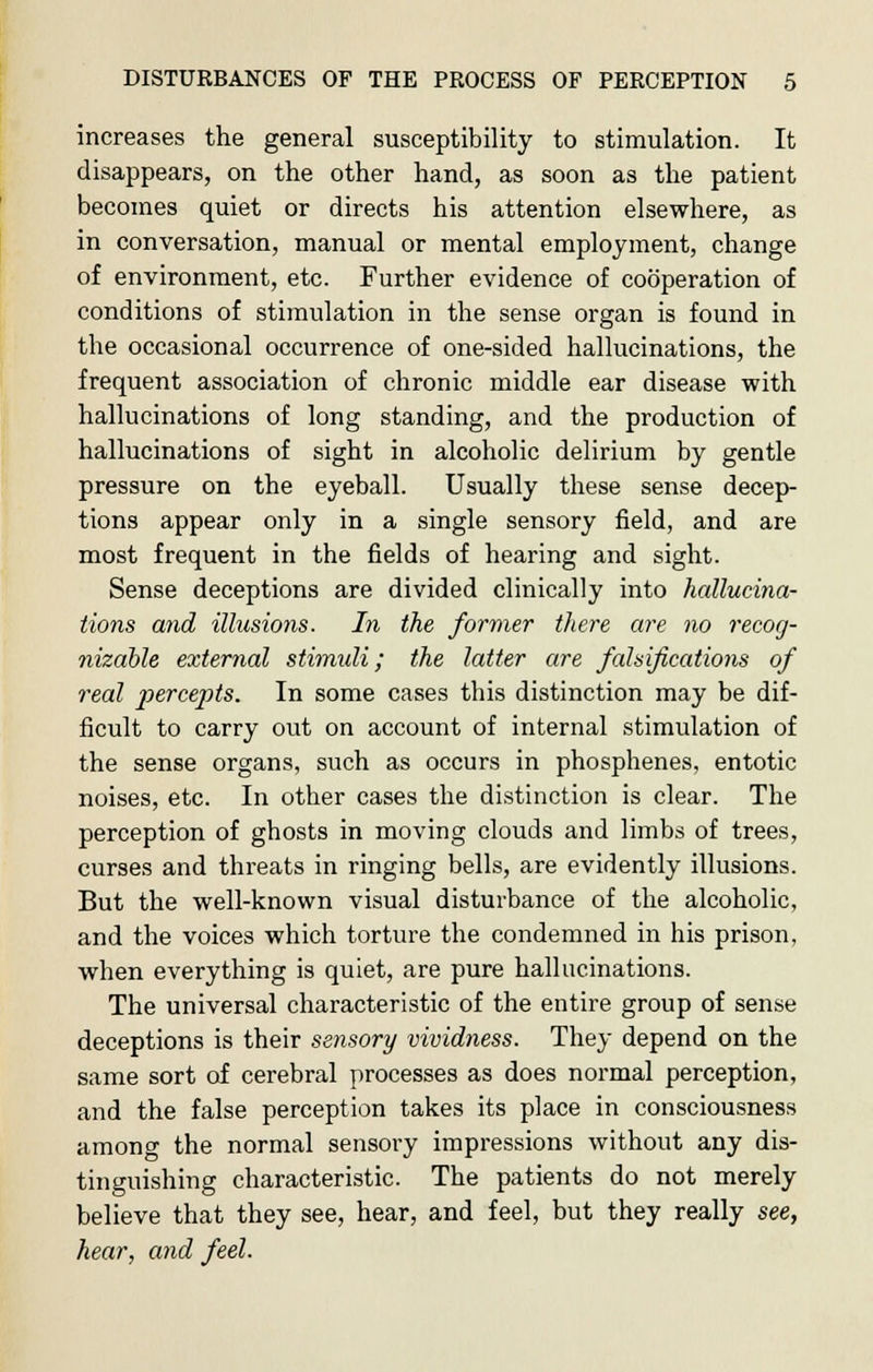 increases the general susceptibility to stimulation. It disappears, on the other hand, as soon as the patient becomes quiet or directs his attention elsewhere, as in conversation, manual or mental employment, change of environment, etc. Further evidence of cooperation of conditions of stimulation in the sense organ is found in the occasional occurrence of one-sided hallucinations, the frequent association of chronic middle ear disease with hallucinations of long standing, and the production of hallucinations of sight in alcoholic delirium by gentle pressure on the eyeball. Usually these sense decep- tions appear only in a single sensory field, and are most frequent in the fields of hearing and sight. Sense deceptions are divided clinically into hallucina- tions and illusions. In the former there are no recog- nizable external stimuli; the latter are falsifications of real percejits. In some cases this distinction may be dif- ficult to carry out on account of internal stimulation of the sense organs, such as occurs in phosphenes, entotic noises, etc. In other cases the distinction is clear. The perception of ghosts in moving clouds and limbs of trees, curses and threats in ringing bells, are evidently illusions. But the well-known visual disturbance of the alcoholic, and the voices which torture the condemned in his prison, when everything is quiet, are pure hallucinations. The universal characteristic of the entire group of sense deceptions is their sensory vividness. They depend on the same sort of cerebral processes as does normal perception, and the false perception takes its place in consciousness among the normal sensory impressions without any dis- tinguishing characteristic. The patients do not merely believe that they see, hear, and feel, but they really see, hear, and feel.