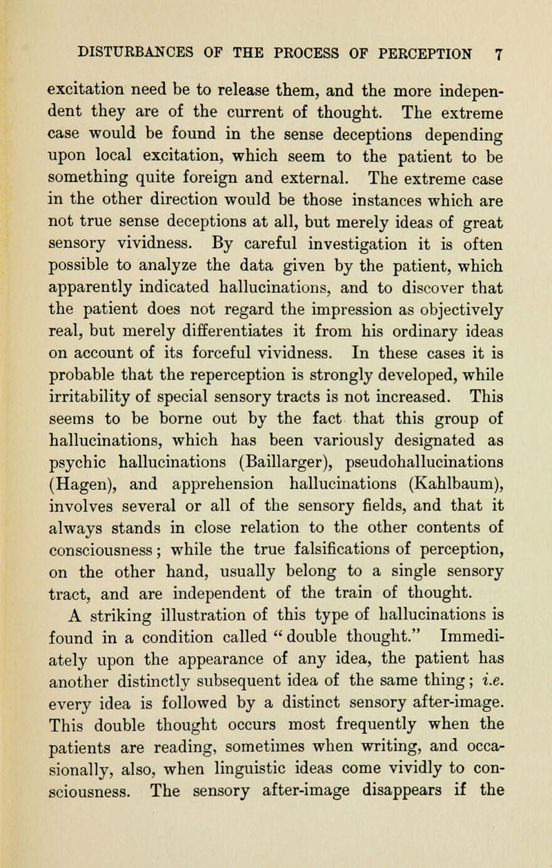 excitation need be to release them, and the more indepen- dent they are of the current of thought. The extreme case would be found in the sense deceptions depending upon local excitation, which seem to the patient to be something quite foreign and external. The extreme case in the other direction would be those instances which are not true sense deceptions at all, but merely ideas of great sensory vividness. By careful investigation it is often possible to analyze the data given by the patient, which apparently indicated hallucinations, and to discover that the patient does not regard the impression as objectively real, but merely differentiates it from his ordinary ideas on account of its forceful vividness. In these cases it is probable that the reperception is strongly developed, while irritability of special sensory tracts is not increased. This seems to be borne out by the fact that this group of hallucinations, which has been variously designated as psychic hallucinations (Baillarger), pseudohallucinations (Hagen), and apprehension hallucinations (Kahlbaum), involves several or all of the sensory fields, and that it always stands in close relation to the other contents of consciousness; while the true falsifications of perception, on the other hand, usually belong to a single sensory tract, and are independent of the train of thought. A striking illustration of this type of hallucinations is found in a condition called  double thought. Immedi- ately upon the appearance of any idea, the patient has another distinctly subsequent idea of the same thing; i.e. every idea is followed by a distinct sensory after-image. This double thought occurs most frequently when the patients are reading, sometimes when writing, and occa- sionally, also, when linguistic ideas come vividly to con- sciousness. The sensory after-image disappears if the