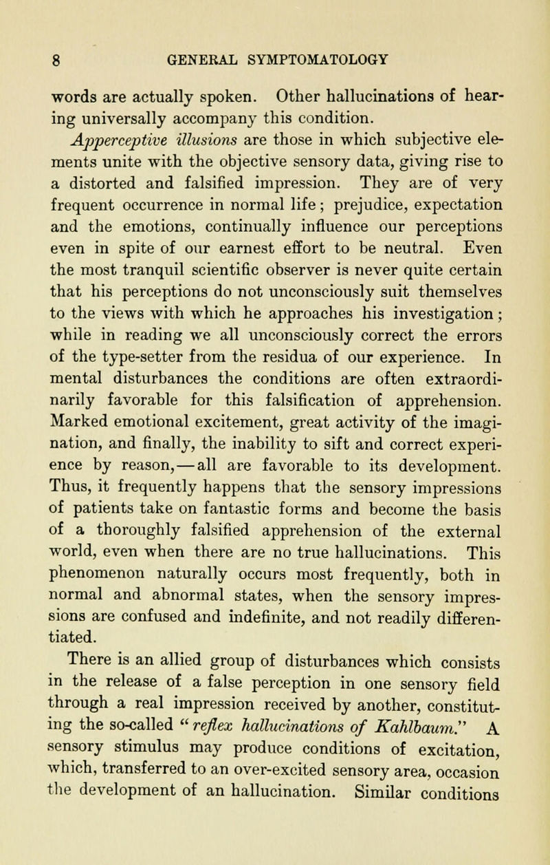 words are actually spoken. Other hallucinations of hear- ing universally accompany this condition. Apperceptive illusions are those in which subjective ele- ments unite with the objective sensory data, giving rise to a distorted and falsified impression. They are of very frequent occurrence in normal life; prejudice, expectation and the emotions, continually influence our perceptions even in spite of our earnest effort to be neutral. Even the most tranquil scientific observer is never quite certain that his perceptions do not unconsciously suit themselves to the views with which he approaches his investigation; while in reading we all unconsciously correct the errors of the type-setter from the residua of our experience. In mental disturbances the conditions are often extraordi- narily favorable for this falsification of apprehension. Marked emotional excitement, great activity of the imagi- nation, and finally, the inability to sift and correct experi- ence by reason,—all are favorable to its development. Thus, it frequently happens that the sensory impressions of patients take on fantastic forms and become the basis of a thoroughly falsified apprehension of the external world, even when there are no true hallucinations. This phenomenon naturally occurs most frequently, both in normal and abnormal states, when the sensory impres- sions are confused and indefinite, and not readily differen- tiated. There is an allied group of disturbances which consists in the release of a false perception in one sensory field through a real impression received by another, constitut- ing the so-called  reflex hallucinations of Kahlbaum. A sensory stimulus may produce conditions of excitation, which, transferred to an over-excited sensory area, occasion the development of an hallucination. Similar conditions