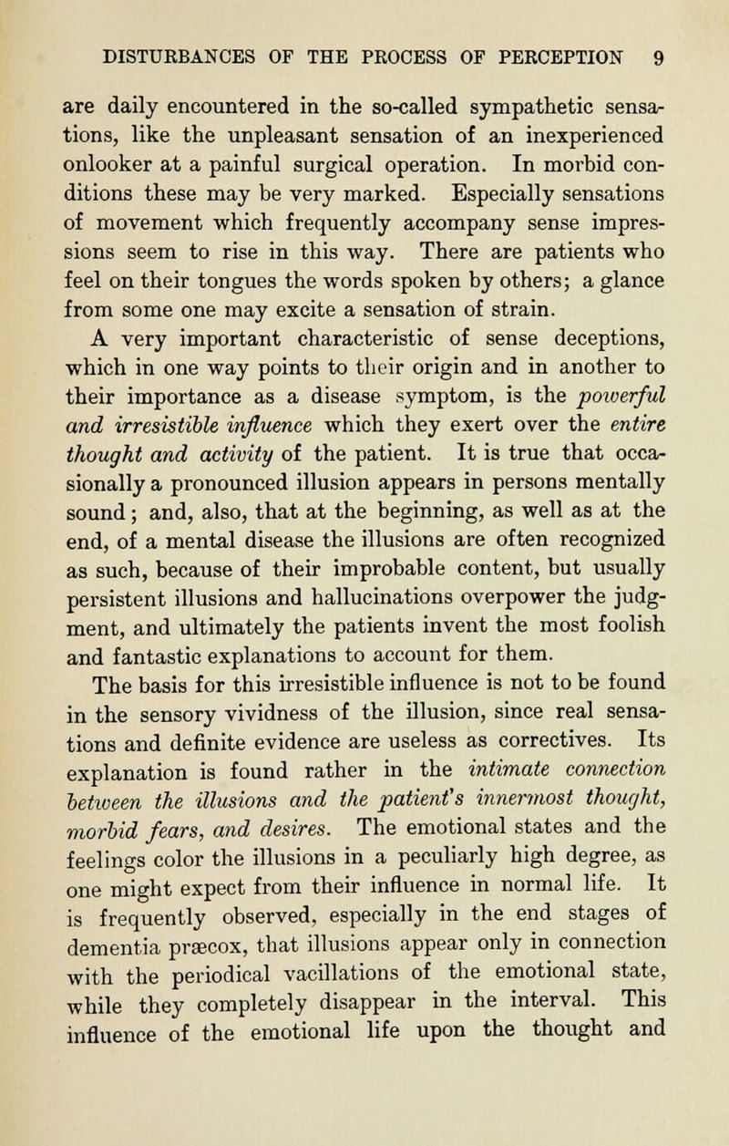 are daily encountered in the so-called sympathetic sensa- tions, like the unpleasant sensation of an inexperienced onlooker at a painful surgical operation. In morbid con- ditions these may be very marked. Especially sensations of movement which frequently accompany sense impres- sions seem to rise in this way. There are patients who feel on their tongues the words spoken by others; a glance from some one may excite a sensation of strain. A very important characteristic of sense deceptions, which in one way points to their origin and in another to their importance as a disease symptom, is the poiverful and irresistible influence which they exert over the entire thought and activity of the patient. It is true that occa- sionally a pronounced illusion appears in persons mentally sound; and, also, that at the beginning, as well as at the end, of a mental disease the illusions are often recognized as such, because of their improbable content, but usually persistent illusions and hallucinations overpower the judg- ment, and ultimately the patients invent the most foolish and fantastic explanations to account for them. The basis for this irresistible influence is not to be found in the sensory vividness of the illusion, since real sensa- tions and definite evidence are useless as correctives. Its explanation is found rather in the intimate connection between the illusions and the patient's innermost thought, morbid fears, and desires. The emotional states and the feelings color the illusions in a peculiarly high degree, as one might expect from their influence in normal life. It is frequently observed, especially in the end stages of dementia prsecox, that illusions appear only in connection with the periodical vacillations of the emotional state, while they completely disappear in the interval. This influence of the emotional life upon the thought and