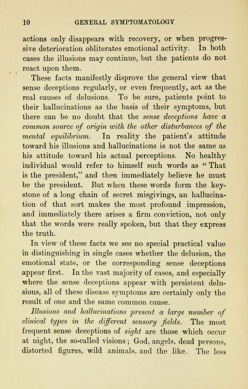 actions only disappears with recovery, or when progres- sive deterioration obliterates emotional activity. In both cases the illusions may continue, but the patients do not react upon them. These facts manifestly disprove the general view that sense deceptions regularly, or even frequently, act as the real causes of delusions. To be sure, patients point to their hallucinations as the basis of their symptoms, but there can be no doubt that the sense deceptions have a common source of origin with the other disturbances of the mental equilibrium. In reality the patient's attitude toward his illusions and hallucinations is not the same as his attitude toward his actual perceptions. No healthy individual would refer to himself such words as  That is the president, and then immediately believe he must be the president. But when these words form the key- stone of a long chain of secret misgivings, an hallucina- tion of that sort makes the most profound impression, and immediately there arises a firm conviction, not only that the words were really spoken, but that they express the truth. In view of these facts we see no special practical value in distinguishing in single cases whether the delusion, the emotional state, or the corresponding sense deceptions appear first. In the vast majority of cases, and especially where the sense deceptions appear with persistent delu- sions, all of these disease symptoms are certainly only the result of one and the same common cause. Illusions and hallucinations present a large number of clinical types in the different sensory fields. The most frequent sense deceptions of sight are those which occur at night, the so-called visions ; God, angels, dead persons, distorted figures, wild animals, and the like. The less