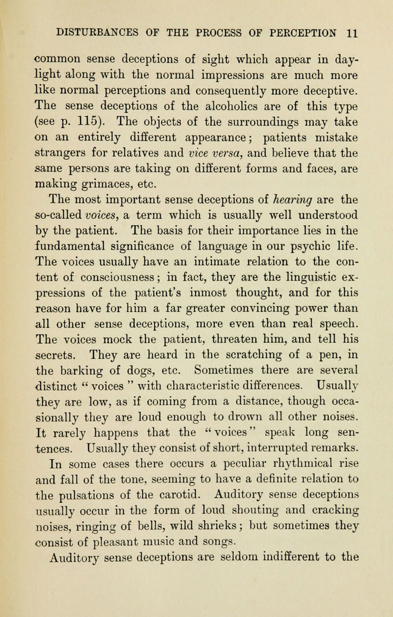 common sense deceptions of sight which appear in day- light along with the normal impressions are much more like normal perceptions and consequently more deceptive. The sense deceptions of the alcoholics are of this type (see p. 115). The objects of the surroundings may take on an entirely different appearance; patients mistake strangers for relatives and vice versa, and believe that the same persons are taking on different forms and faces, are making grimaces, etc. The most important sense deceptions of hearing are the so-called voices, a term which is usually well understood by the patient. The basis for their importance lies in the fundamental significance of language in our psychic life. The voices usually have an intimate relation to the con- tent of consciousness; in fact, they are the linguistic ex- pressions of the patient's inmost thought, and for this reason have for him a far greater convincing power than all other sense deceptions, more even than real speech. The voices mock the patient, threaten him, and tell his secrets. They are heard in the scratching of a pen, in the barking of dogs, etc. Sometimes there are several distinct  voices  with characteristic differences. Usually they are low, as if coming from a distance, though occa- sionally they are loud enough to drown all other noises. It rarely happens that the voices speak long sen- tences. Usually they consist of short, interrupted remarks. In some cases there occurs a peculiar rhythmical rise and fall of the tone, seeming to have a definite relation to the pulsations of the carotid. Auditory sense deceptions usually occur in the form of loud shouting and cracking noises, ringing of bells, wild shrieks; but sometimes they consist of pleasant music and songs. Auditory sense deceptions are seldom indifferent to the