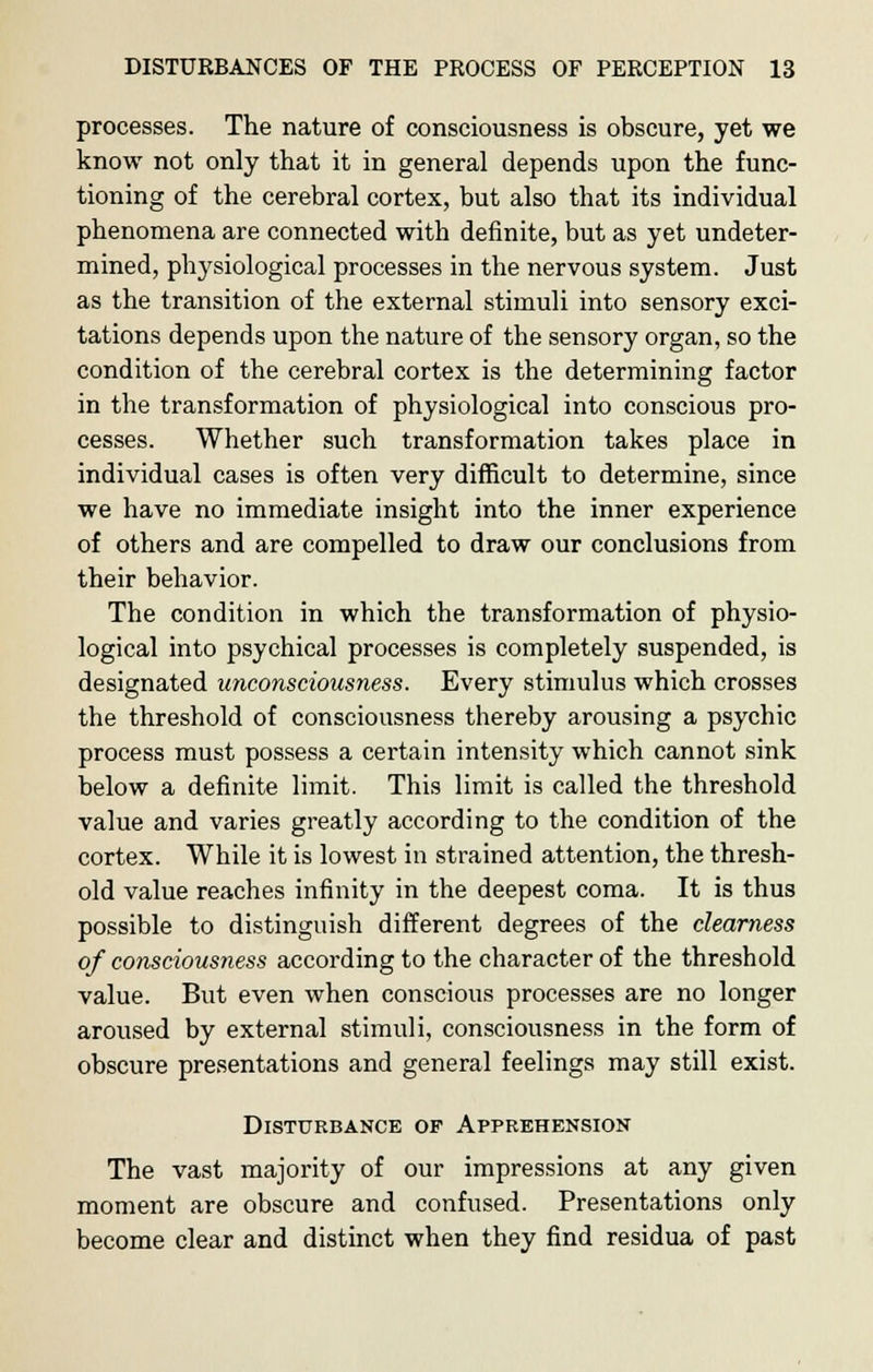 processes. The nature of consciousness is obscure, yet we know not only that it in general depends upon the func- tioning of the cerebral cortex, but also that its individual phenomena are connected with definite, but as yet undeter- mined, physiological processes in the nervous system. Just as the transition of the external stimuli into sensory exci- tations depends upon the nature of the sensory organ, so the condition of the cerebral cortex is the determining factor in the transformation of physiological into conscious pro- cesses. Whether such transformation takes place in individual cases is often very difficult to determine, since we have no immediate insight into the inner experience of others and are compelled to draw our conclusions from their behavior. The condition in which the transformation of physio- logical into psychical processes is completely suspended, is designated unconsciousness. Every stimulus which crosses the threshold of consciousness thereby arousing a psychic process must possess a certain intensity which cannot sink below a definite limit. This limit is called the threshold value and varies greatly according to the condition of the cortex. While it is lowest in strained attention, the thresh- old value reaches infinity in the deepest coma. It is thus possible to distinguish different degrees of the clearness of consciousness according to the character of the threshold value. But even when conscious processes are no longer aroused by external stimuli, consciousness in the form of obscure presentations and general feelings may still exist. Disturbance op Apprehension The vast majority of our impressions at any given moment are obscure and confused. Presentations only become clear and distinct when they find residua of past