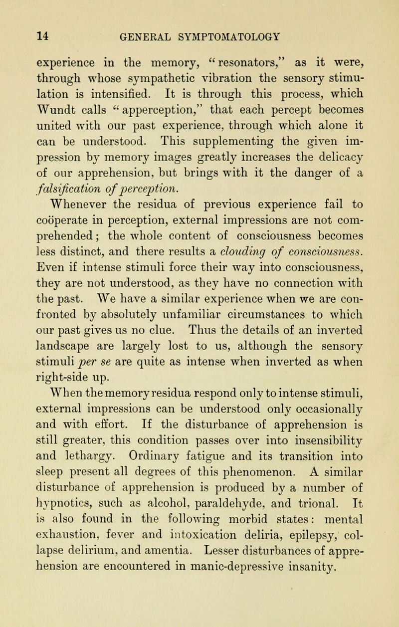 experience in the memory,  resonators, as it were, through whose sympathetic vibration the sensory stimu- lation is intensified. It is through this process, which Wundt calls  apperception, that each percept becomes united with our past experience, through which alone it can be understood. This supplementing the given im- pression by memory images greatly increases the delicacy of our apprehension, but brings with it the danger of a falsification of perception. Whenever the residua of previous experience fail to cooperate in perception, external impressions are not com- prehended ; the whole content of consciousness becomes less distinct, and there results a clouding of consciousness. Even if intense stimuli force their way into consciousness, they are not understood, as they have no connection with the past. We have a similar experience when we are con- fronted by absolutely unfamiliar circumstances to which our past gives us no clue. Thus the details of an inverted landscape are largely lost to us, although the sensory stimuli per se are quite as intense when inverted as when right-side up. When the memory residua respond only to intense stimuli, external impressions can be understood only occasionally and with effort. If the disturbance of apprehension is still greater, this condition passes over into insensibility and lethargy. Ordinary fatigue and its transition into sleep present all degrees of this phenomenon. A similar disturbance of apprehension is produced by a number of hypnotics, such as alcohol, paraldehyde, and trional. It is also found in the following morbid states: mental exhaustion, fever and intoxication deliria, epilepsy, col- lapse delirium, and amentia. Lesser disturbances of appre- hension are encountered in manic-depressive insanity.