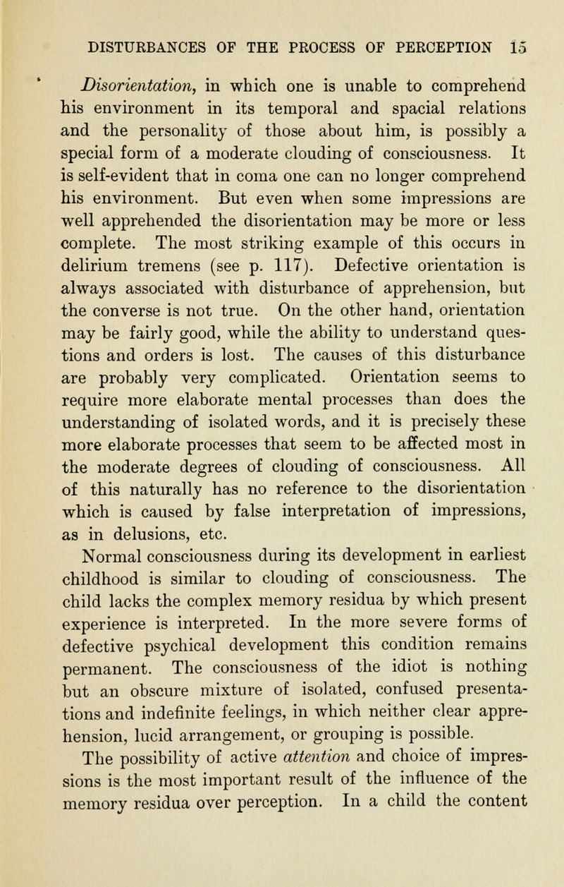 Disorientation, in which one is unable to comprehend his environment in its temporal and spacial relations and the personality of those about him, is possibly a special form of a moderate clouding of consciousness. It is self-evident that in coma one can no longer comprehend his environment. But even when some impressions are well apprehended the disorientation may be more or less complete. The most striking example of this occurs in delirium tremens (see p. 117). Defective orientation is always associated with disturbance of apprehension, but the converse is not true. On the other hand, orientation may be fairly good, while the ability to understand ques- tions and orders is lost. The causes of this disturbance are probably very complicated. Orientation seems to require more elaborate mental processes than does the understanding of isolated words, and it is precisely these more elaborate processes that seem to be affected most in the moderate degrees of clouding of consciousness. All of this naturally has no reference to the disorientation which is caused by false interpretation of impressions, as in delusions, etc. Normal consciousness during its development in earliest childhood is similar to clouding of consciousness. The child lacks the complex memory residua by which present experience is interpreted. In the more severe forms of defective psychical development this condition remains permanent. The consciousness of the idiot is nothing but an obscure mixture of isolated, confused presenta- tions and indefinite feelings, in which neither clear appre- hension, lucid arrangement, or grouping is possible. The possibility of active attention and choice of impres- sions is the most important result of the influence of the memory residua over perception. In a child the content