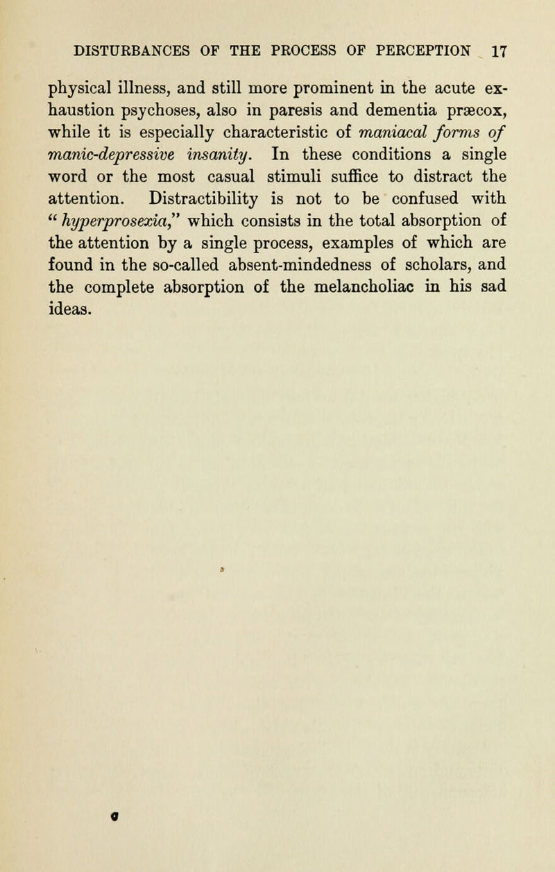physical illness, and still more prominent in the acute ex- haustion psychoses, also in paresis and dementia prsecox, while it is especially characteristic of maniacal forms of manic-depressive insanity. In these conditions a single word or the most casual stimuli suffice to distract the attention. Distractibility is not to be confused with  hyperprosexia, which consists in the total absorption of the attention by a single process, examples of which are found in the so-called absent-mindedness of scholars, and the complete absorption of the melancholiac in his sad ideas.