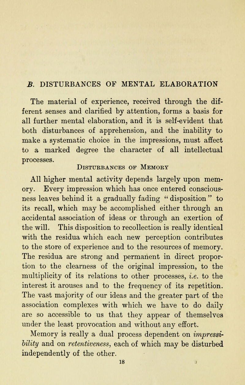 The material of experience, received through the dif- ferent senses and clarified by attention, forms a basis for all further mental elaboration, and it is self-evident that both disturbances of apprehension, and the inability to make a systematic choice in the impressions, must affect to a marked degree the character of all intellectual processes. Disturbances of Memory All higher mental activity depends largely upon mem- ory. Every impression which has once entered conscious- ness leaves behind it a gradually fading  disposition  to its recall, which may be accomplished either through an accidental association of ideas or through an exertion of the will. This disposition to recollection is really identical with the residua which each new perception contributes to the store of experience and to the resources of memory. The residua are strong and permanent in direct propor- tion to the clearness of the original impression, to the multiplicity of its relations to other processes, i.e. to the interest it arouses and to the frequency of its repetition. The vast majority of our ideas and the greater part of the association complexes with which we have to do daily are so accessible to us that they appear of themselves under the least provocation and without any effort. Memory is really a dual process dependent on impressi- bility and on retentiveness, each of which may be disturbed independently of the other.