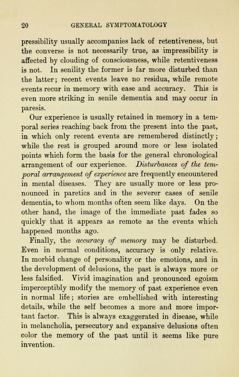 pressibility usually accompanies lack of retentiveness, but the converse is not necessarily true, as impressibility is affected by clouding of consciousness, while retentiveness is not. In senility the former is far more disturbed than the latter; recent events leave no residua, while remote events recur in memory with ease and accuracy. This is even more striking in senile dementia and may occur in paresis. Our experience is usually retained in memory in a tem- poral series reaching back from the present into the past, in which only recent events are remembered distinctly; while the rest is grouped around more or less isolated points which form the basis for the general chronological arrangement of our experience. Disturbances of the tem- poral arrangement of experience are frequently encountered in mental diseases. They are usually more or less pro- nounced in paretics and in the severer cases of senile dementia, to whom months often seem like days. On the other hand, the image of the immediate past fades so quickly that it appears as remote as the events which happened months ago. Finally, the accuracy of memory may be disturbed. Even in normal conditions, accuracy is only relative. In morbid change of personality or the emotions, and in the development of delusions, the past is always more or less falsified. Vivid imagination and pronounced egoism imperceptibly modify the memory of past experience even in normal life; stories are embellished with interesting details, while the self becomes a more and more impor- tant factor. This is always exaggerated in disease, while in melancholia, persecutory and expansive delusions often color the memory of the past until it seems like pure invention.