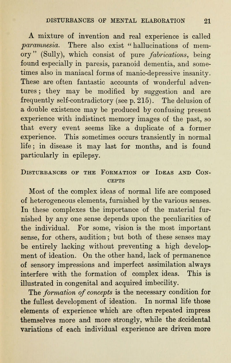 A mixture of invention and real experience is called paramnesia. There also exist  hallucinations of mem- ory  (Sully), which consist of pure fabrications, being found especially in paresis, paranoid dementia, and some- times also in maniacal forms of manic-depressive insanity. These are often fantastic accounts of wonderful adven- tures ; they may be modified by suggestion and are frequently self-contradictory (see p. 215). The delusion of a double existence may be produced by confusing present experience with indistinct memory images of the past, so that every event seems like a duplicate of a former experience. This sometimes occurs transiently in normal life; in disease it may last for months, and is found particularly in epilepsy. Disturbances of the Formation op Ideas and Con- cepts Most of the complex ideas of normal life are composed of heterogeneous elements, furnished by the various senses. In these complexes the importance of the material fur- nished by any one sense depends upon the peculiarities of the individual. For some, vision is the most important sense, for others, audition; but both of these senses may be entirely lacking without preventing a high develop- ment of ideation. On the other hand, lack of permanence of sensory impressions and imperfect assimilation always interfere with the formation of complex ideas. This is illustrated in congenital and acquired imbecility. The formation of concepts is the necessary condition for the fullest development of ideation. In normal life those elements of experience which are often repeated impress themselves more and more strongly, while the accidental variations of each individual experience are driven more