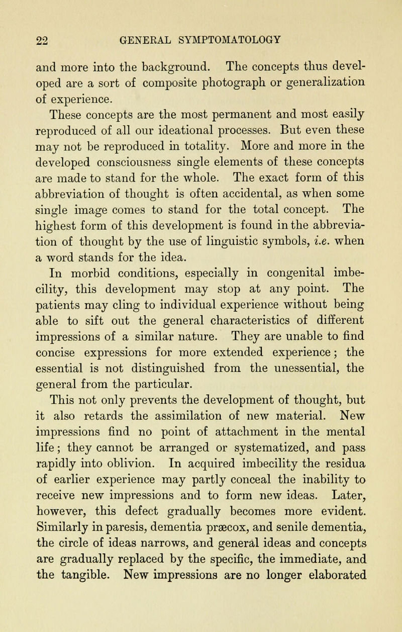 and more into the background. The concepts thus devel- oped are a sort of composite photograph or generalization of experience. These concepts are the most permanent and most easily reproduced of all our ideational processes. But even these may not be reproduced in totality. More and more in the developed consciousness single elements of these concepts are made to stand for the whole. The exact form of this abbreviation of thought is often accidental, as when some single image comes to stand for the total concept. The highest form of this development is found in the abbrevia- tion of thought by the use of linguistic symbols, i.e. when a word stands for the idea. In morbid conditions, especially in congenital imbe- cility, this development may stop at any point. The patients may cling to individual experience without being able to sift out the general characteristics of different impressions of a similar nature. They are unable to find concise expressions for more extended experience; the essential is not distinguished from the unessential, the general from the particular. This not only prevents the development of thought, but it also retards the assimilation of new material. New impressions find no point of attachment in the mental life; they cannot be arranged or systematized, and pass rapidly into oblivion. In acquired imbecility the residua of earlier experience may partly conceal the inability to receive new impressions and to form new ideas. Later, however, this defect gradually becomes more evident. Similarly in paresis, dementia praecox, and senile dementia, the circle of ideas narrows, and general ideas and concepts are gradually replaced by the specific, the immediate, and the tangible. New impressions are no longer elaborated