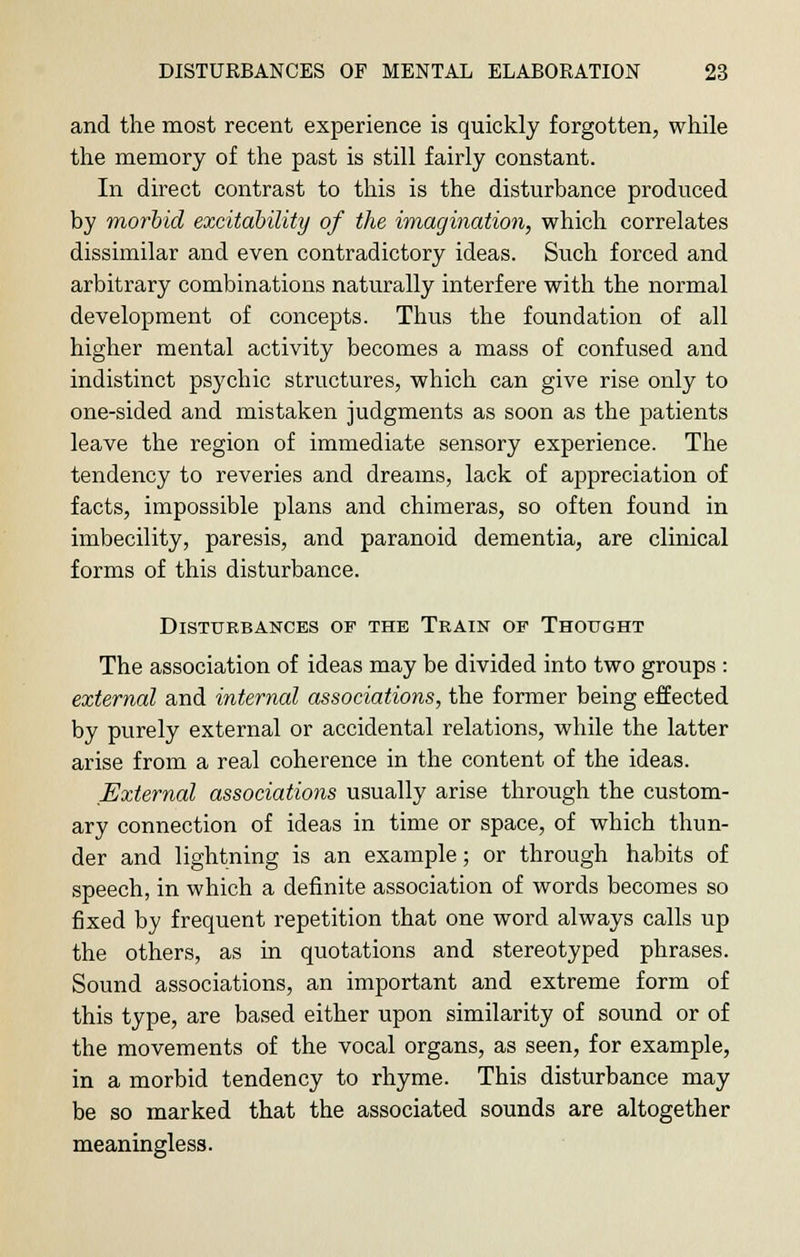 and the most recent experience is quickly forgotten, while the memory of the past is still fairly constant. In direct contrast to this is the disturbance produced by morbid excitability of the imagination, which correlates dissimilar and even contradictory ideas. Such forced and arbitrary combinations naturally interfere with the normal development of concepts. Thus the foundation of all higher mental activity becomes a mass of confused and indistinct psychic structures, which can give rise only to one-sided and mistaken judgments as soon as the patients leave the region of immediate sensory experience. The tendency to reveries and dreams, lack of appreciation of facts, impossible plans and chimeras, so often found in imbecility, paresis, and paranoid dementia, are clinical forms of this disturbance. Disturbances of the Train op Thought The association of ideas may be divided into two groups : external and internal associations, the former being effected by purely external or accidental relations, while the latter arise from a real coherence in the content of the ideas. External associations usually arise through the custom- ary connection of ideas in time or space, of which thun- der and lightning is an example; or through habits of speech, in which a definite association of words becomes so fixed by frequent repetition that one word always calls up the others, as in quotations and stereotyped phrases. Sound associations, an important and extreme form of this type, are based either upon similarity of sound or of the movements of the vocal organs, as seen, for example, in a morbid tendency to rhyme. This disturbance may be so marked that the associated sounds are altogether meaningless.