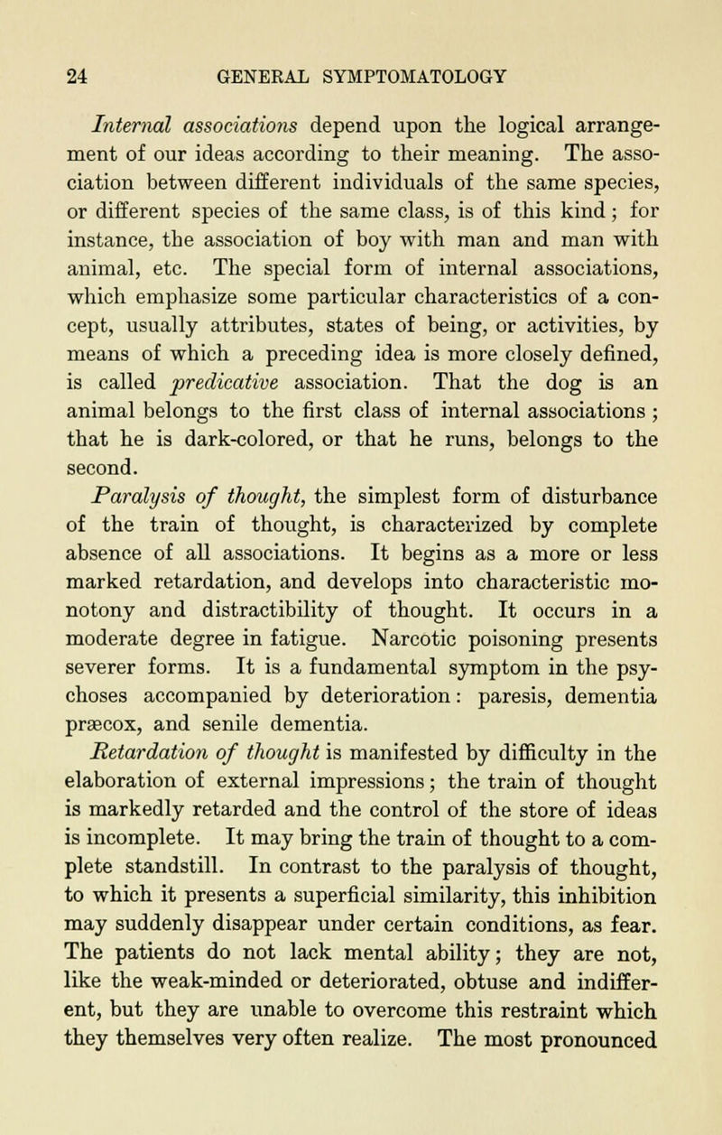 Internal associations depend upon the logical arrange- ment of our ideas according to their meaning. The asso- ciation between different individuals of the same species, or different species of the same class, is of this kind; for instance, the association of boy with man and man with animal, etc. The special form of internal associations, which emphasize some particular characteristics of a con- cept, usually attributes, states of being, or activities, by means of which a preceding idea is more closely defined, is called predicative association. That the dog is an animal belongs to the first class of internal associations ; that he is dark-colored, or that he runs, belongs to the second. Paralysis of thought, the simplest form of disturbance of the train of thought, is characterized by complete absence of all associations. It begins as a more or less marked retardation, and develops into characteristic mo- notony and distractibility of thought. It occurs in a moderate degree in fatigue. Narcotic poisoning presents severer forms. It is a fundamental symptom in the psy- choses accompanied by deterioration: paresis, dementia prsecox, and senile dementia. Retardation of thought is manifested by difficulty in the elaboration of external impressions; the train of thought is markedly retarded and the control of the store of ideas is incomplete. It may bring the train of thought to a com- plete standstill. In contrast to the paralysis of thought, to which it presents a superficial similarity, this inhibition may suddenly disappear under certain conditions, as fear. The patients do not lack mental ability; they are not, like the weak-minded or deteriorated, obtuse and indiffer- ent, but they are unable to overcome this restraint which they themselves very often realize. The most pronounced