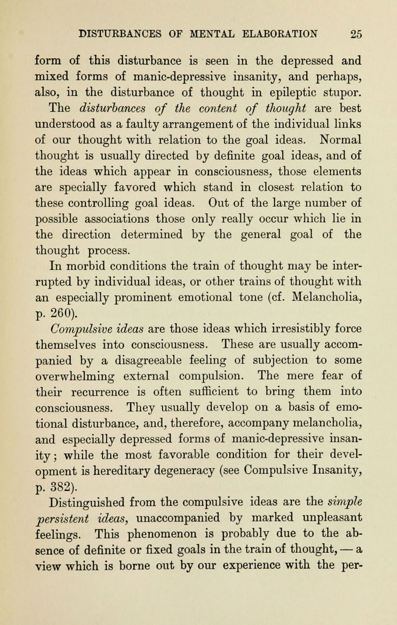 form of this disturbance is seen in the depressed and mixed forms of manic-depressive insanity, and perhaps, also, in the disturbance of thought in epileptic stupor. The disturbances of the content of thought are best understood as a faulty arrangement of the individual links of our thought with relation to the goal ideas. Normal thought is usually directed by definite goal ideas, and of the ideas which appear in consciousness, those elements are specially favored which stand in closest relation to these controlling goal ideas. Out of the large number of possible associations those only really occur which lie in the direction determined by the general goal of the thought process. In morbid conditions the train of thought may be inter- rupted by individual ideas, or other trains of thought with an especially prominent emotional tone (cf. Melancholia, p. 260). Compulsive ideas are those ideas which irresistibly force themselves into consciousness. These are usually accom- panied by a disagreeable feeling of subjection to some overwhelming external compulsion. The mere fear of their recurrence is often sufficient to bring them into consciousness. They usually develop on a basis of emo- tional disturbance, and, therefore, accompany melancholia, and especially depressed forms of manic-depressive insan- ity ; while the most favorable condition for their devel- opment is hereditary degeneracy (see Compulsive Insanity, p. 382). Distinguished from the compulsive ideas are the simple persistent ideas, unaccompanied by marked unpleasant feelings. This phenomenon is probably due to the ab- sence of definite or fixed goals in the train of thought, — a view which is borne out by our experience with the per-