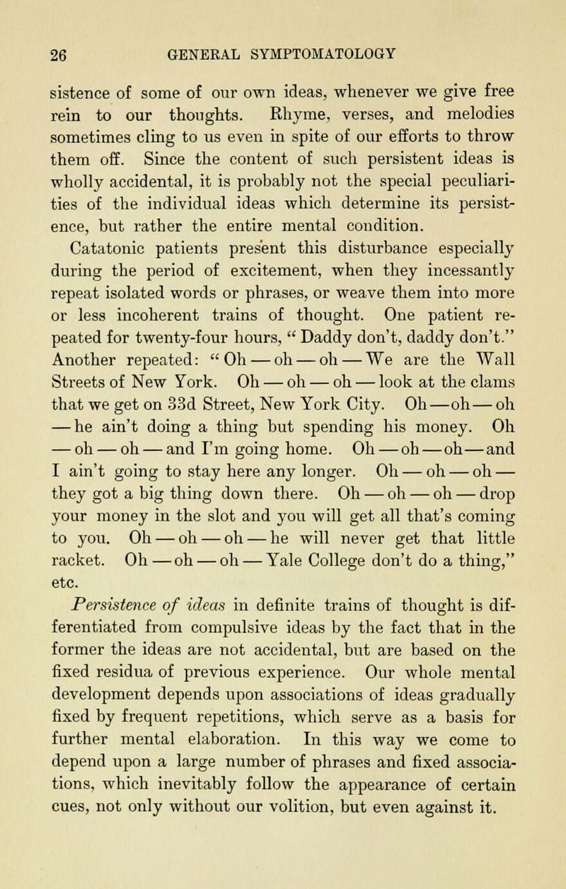 sistence of some of our own ideas, whenever we give free rein to our thoughts. Rhyme, verses, and melodies sometimes cling to us even in spite of our efforts to throw them off. Since the content of such persistent ideas is wholly accidental, it is probably not the special peculiari- ties of the individual ideas which determine its persist- ence, but rather the entire mental condition. Catatonic patients present this disturbance especially during the period of excitement, when they incessantly repeat isolated words or phrases, or weave them into more or less incoherent trains of thought. One patient re- peated for twenty-four hours, Daddy don't, daddy don't. Another repeated: Oh — oh — oh — We are the Wall Streets of New York. Oh — oh — oh — look at the clams that we get on 33d Street, New York City. Oh—oh— oh — he ain't doing a thing but spending his money. Oh — oh — oh — and I'm going home. Oh — oh — oh—and I ain't going to stay here any longer. Oh — oh — oh — they got a big thing down there. Oh — oh — oh — drop your money in the slot and you will get all that's coming to you. Oh — oh — oh — he will never get that little racket. Oh—oh — oh — Yale College don't do a thing, etc. Persistence of ideas in definite trains of thought is dif- ferentiated from compulsive ideas by the fact that in the former the ideas are not accidental, but are based on the fixed residua of previous experience. Our whole mental development depends upon associations of ideas gradually fixed by frequent repetitions, which serve as a basis for further mental elaboration. In this way we come to depend upon a large number of phrases and fixed associa- tions, which inevitably follow the appearance of certain cues, not only without our volition, but even against it.