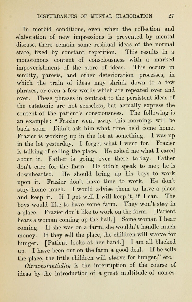 In morbid conditions, even when the collection and elaboration of new impressions is prevented by mental disease, there remain some residual ideas of the normal state, fixed by constant repetition. This results in a monotonous content of consciousness with a marked impoverishment of the store of ideas. This occurs in senility, paresis, and other deterioration processes, in which the train of ideas may shrink down to a few phrases, or even a few words which are repeated over and over. These phrases in contrast to the persistent ideas of the catatonic are not senseless, but actually express the content of the patient's consciousness. The following is an example:  Frazier went away this morning, will be back soon. Didn't ask him what time he'd come home. Frazier is working up in the lot at something. I was up in the lot yesterday. I forget what I went for. Frazier is talking of selling the place. He asked me what I cared about it. Father is going over there to-day. Father don't care for the farm. He didn't speak to me; he is downhearted. He should bring up his boys to work upon it. Frazier don't have time to work. He don't stay home much. I would advise them to have a place and keep it. If I get well I will keep it, if I can. The boys would like to have some farm. They won't stay in a place. Frazier don't like to work on the farm. [Patient hears a woman coming up the hall.] Some woman I hear coming. If she was on a farm, she wouldn't handle much money. If they sell the place, the children will starve for hunger. [Patient looks at her hand.] I am all blacked up. I have been out on the farm a good deal. If he sells the place, the little children will starve for hunger, etc. Circumstantiality is the interruption of the course of ideas by the introduction of a great multitude of non-es-