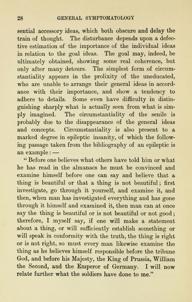 sential accessory ideas, which both obscure and delay the train of thought. The disturbance depends upon a defec- tive estimation of the importance of the individual ideas in relation to the goal ideas. The goal may, indeed, be ultimately obtained, showing some real coherence, but only after many detours. The simplest form of circum- stantiality appears in the prolixity of the uneducated, who are unable to arrange their general ideas in accord- ance with their importance, and show a tendency to adhere to details. Some even have difficulty in distin- guishing sharply what is actually seen from what is sim- ply imagined. The circumstantiality of the senile is probably due to the disappearance of the general ideas and concepts. Circumstantiality is also present to a marked degree in epileptic insanity, of which the follow- ing passage taken from the bibliography of an epileptic is an example: —  Before one believes what others have told him or what he has read in the almanacs he must be convinced and examine himself before one can say and believe that a thing is beautiful or that a thing is not beautiful; first investigate, go through it yourself, and examine it, and then, when man has investigated everything and has gone through it himself and examined it, then man can at once say the thing is beautiful or is not beautiful or not good; therefore, I myself say, if one will make a statement about a thing, or will sufficiently establish something or will speak in conformity with the truth, the thing is right or is not right, so must every man likewise examine the thing as he believes himself responsible before the tribune God, and before his Majesty, the King of Prussia, William the Second, and the Emperor of Germany. I will now relate further what the soldiers have done to me.