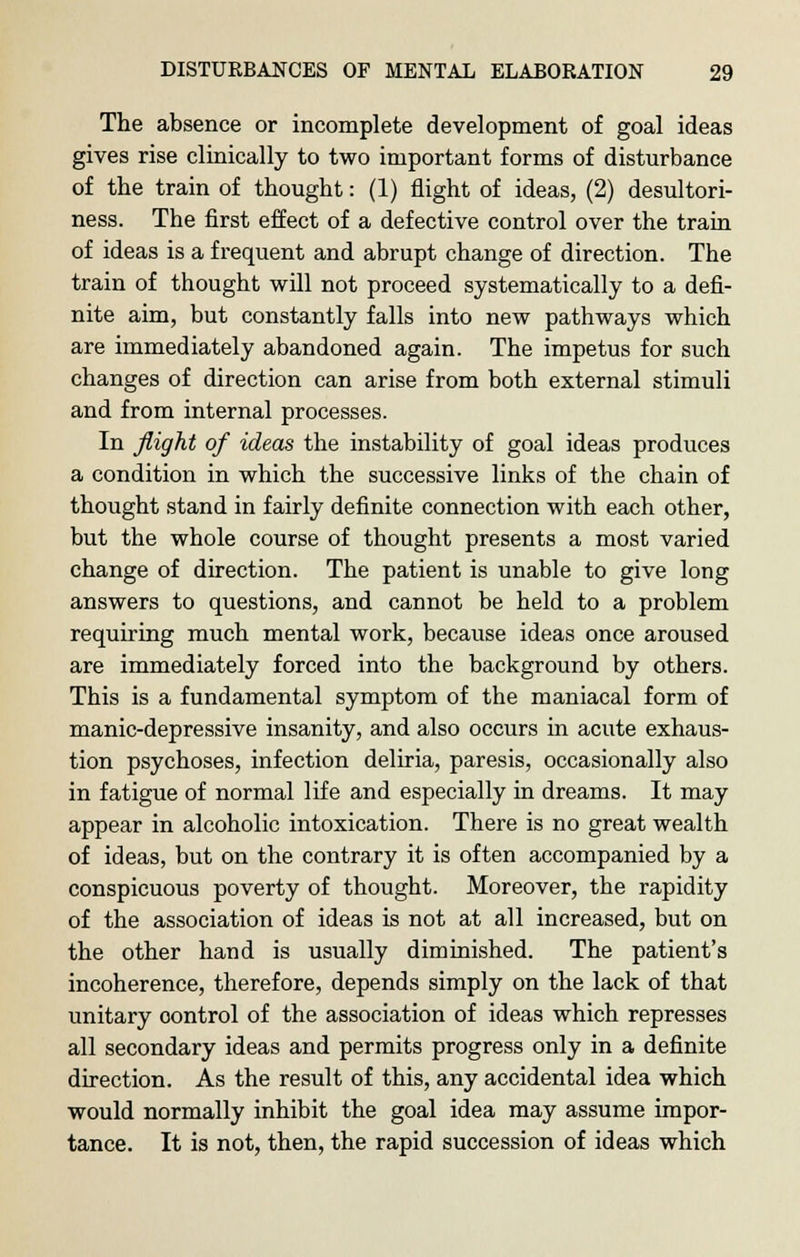 The absence or incomplete development of goal ideas gives rise clinically to two important forms of disturbance of the train of thought: (1) flight of ideas, (2) desultori- ness. The first effect of a defective control over the train of ideas is a frequent and abrupt change of direction. The train of thought will not proceed systematically to a defi- nite aim, but constantly falls into new pathways which are immediately abandoned again. The impetus for such changes of direction can arise from both external stimuli and from internal processes. In flight of ideas the instability of goal ideas produces a condition in which the successive links of the chain of thought stand in fairly definite connection with each other, but the whole course of thought presents a most varied change of direction. The patient is unable to give long answers to questions, and cannot be held to a problem requiring much mental work, because ideas once aroused are immediately forced into the background by others. This is a fundamental symptom of the maniacal form of manic-depressive insanity, and also occurs in acute exhaus- tion psychoses, infection deliria, paresis, occasionally also in fatigue of normal life and especially in dreams. It may appear in alcoholic intoxication. There is no great wealth of ideas, but on the contrary it is often accompanied by a conspicuous poverty of thought. Moreover, the rapidity of the association of ideas is not at all increased, but on the other hand is usually diminished. The patient's incoherence, therefore, depends simply on the lack of that unitary oontrol of the association of ideas which represses all secondary ideas and permits progress only in a definite direction. As the result of this, any accidental idea which would normally inhibit the goal idea may assume impor- tance. It is not, then, the rapid succession of ideas which