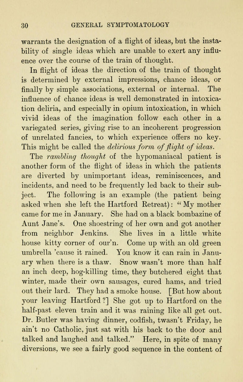 warrants the designation of a flight of ideas, but the insta- bility of single ideas which are unable to exert any influ- ence over the course of the train of thought. In flight of ideas the direction of the train of thought is determined by external impressions, chance ideas, or finally by simple associations, external or internal. The influence of chance ideas is well demonstrated in intoxica- tion deliria, and especially in opium intoxication, in which vivid ideas of the imagination follow each other in a variegated series, giving rise to an incoherent progression of unrelated fancies, to which experience offers no key. This might be called the delirious form of flight of ideas. The rambling thought of the hypomaniacal patient is another form of the flight of ideas in which the patients are diverted by unimportant ideas, reminiscences, and incidents, and need to be frequently led back to their sub- ject. The following is an example (the patient being asked when she left the Hartford Retreat):  My mother came for me in January. She had on a black bombazine of Aunt Jane's. One shoestring of her own and got another from neighbor Jenkins. She lives in a little white house kitty corner of our'n. Come up with an old green umbrella 'cause it rained. You know it can rain in Janu- ary when there is a thaw. Snow wasn't more than half an inch deep, hog-killing time, they butchered eight that winter, made their own sausages, cured hams, and tried out their lard. They had a smoke house. [But how about your leaving Hartford ?] She got up to Hartford on the half-past eleven train and it was raining like all get out. Dr. Butler was having dinner, codfish, twasn't Friday, he ain't no Catholic, just sat with his back to the door and talked and laughed and talked. Here, in spite of many diversions, we see a fairly good sequence in the content of