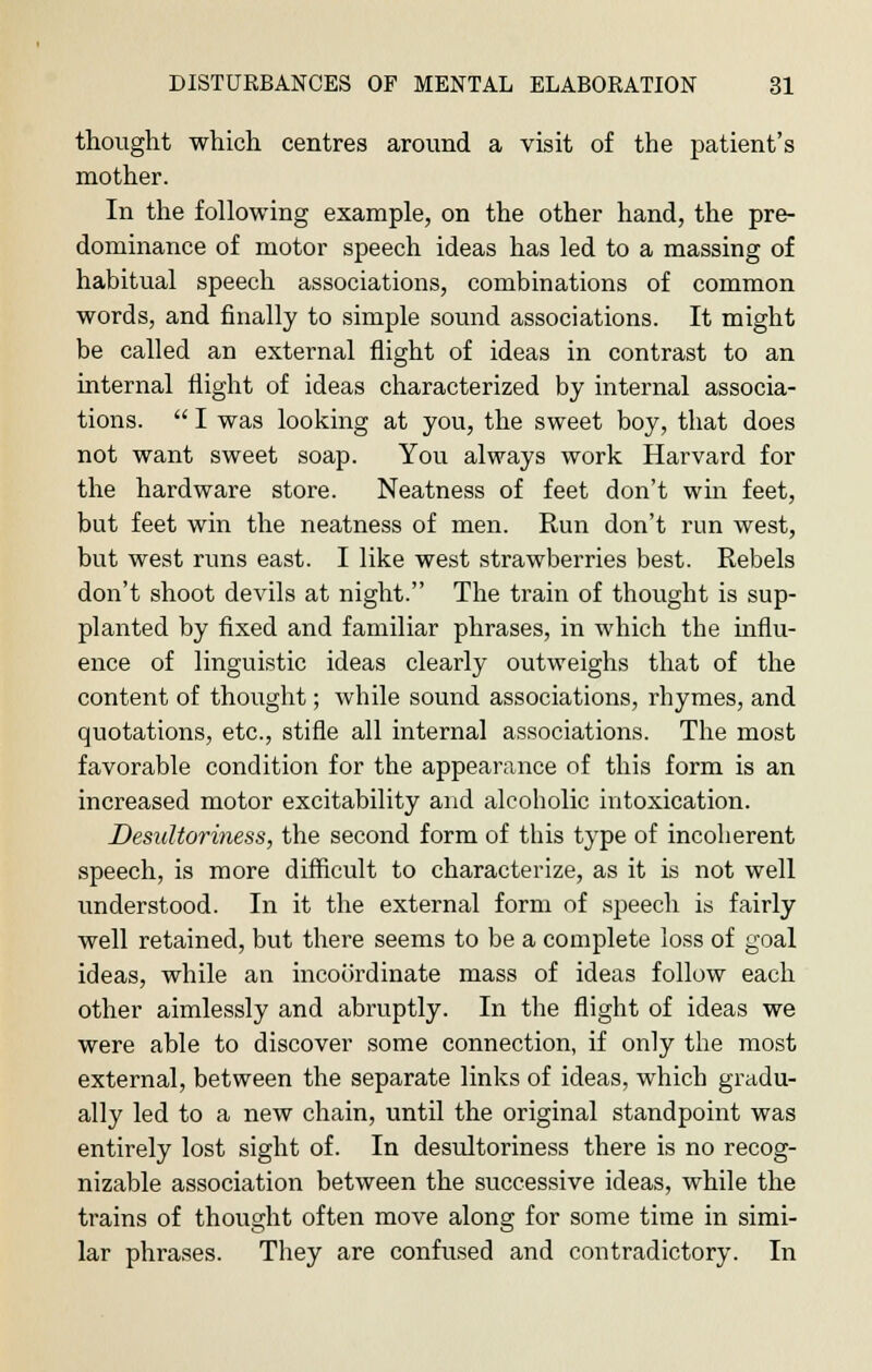 thought which centres around a visit of the patient's mother. In the following example, on the other hand, the pre- dominance of motor speech ideas has led to a massing of habitual speech associations, combinations of common words, and finally to simple sound associations. It might be called an external flight of ideas in contrast to an internal flight of ideas characterized by internal associa- tions.  I was looking at you, the sweet boy, that does not want sweet soap. You always work Harvard for the hardware store. Neatness of feet don't win feet, but feet win the neatness of men. Run don't run west, but west runs east. I like west strawberries best. Rebels don't shoot devils at night. The train of thought is sup- planted by fixed and familiar phrases, in which the influ- ence of linguistic ideas clearly outweighs that of the content of thought; while sound associations, rhymes, and quotations, etc., stifle all internal associations. The most favorable condition for the appearance of this form is an increased motor excitability and alcoholic intoxication. Desultoriness, the second form of this type of incoherent speech, is more difficult to characterize, as it is not well understood. In it the external form of speech is fairly well retained, but there seems to be a complete loss of goal ideas, while an incoordinate mass of ideas follow each other aimlessly and abruptly. In the flight of ideas we were able to discover some connection, if only the most external, between the separate links of ideas, which gradu- ally led to a new chain, until the original standpoint was entirely lost sight of. In desultoriness there is no recog- nizable association between the successive ideas, while the trains of thought often move along for some time in simi- lar phrases. They are confused and contradictory. In