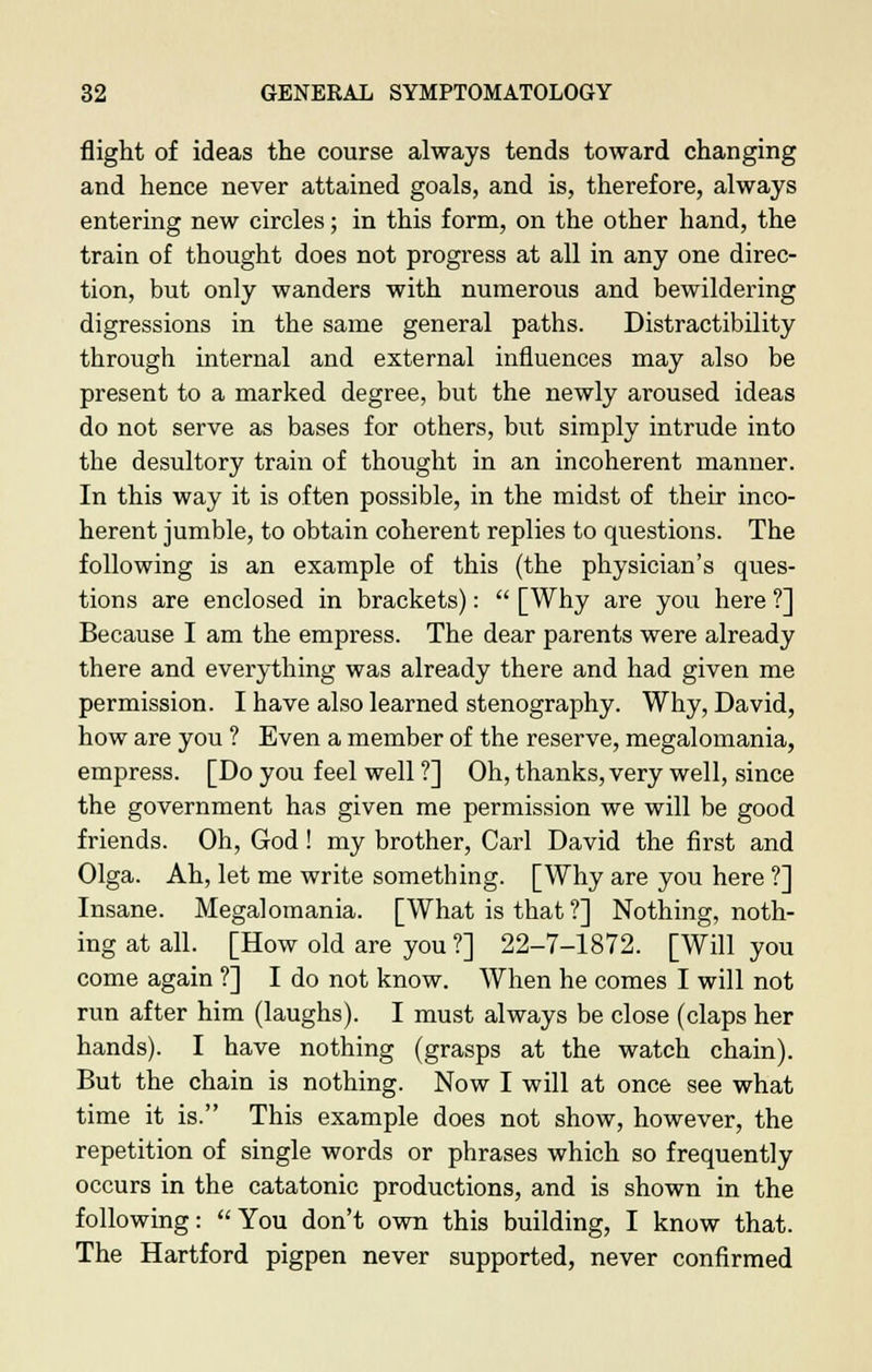 flight of ideas the course always tends toward changing and hence never attained goals, and is, therefore, always entering new circles; in this form, on the other hand, the train of thought does not progress at all in any one direc- tion, but only wanders with numerous and bewildering digressions in the same general paths. Distractibility through internal and external influences may also be present to a marked degree, but the newly aroused ideas do not serve as bases for others, but simply intrude into the desultory train of thought in an incoherent manner. In this way it is often possible, in the midst of their inco- herent jumble, to obtain coherent replies to questions. The following is an example of this (the physician's ques- tions are enclosed in brackets):  [Why are you here ?] Because I am the empress. The dear parents were already there and everything was already there and had given me permission. I have also learned stenography. Why, David, how are you ? Even a member of the reserve, megalomania, empress. [Do you feel well ?] Oh, thanks, very well, since the government has given me permission we will be good friends. Oh, God! my brother, Carl David the first and Olga. Ah, let me write something. [Why are you here ?] Insane. Megalomania. [What is that ?] Nothing, noth- ing at all. [How old are you ?] 22-7-1872. [Will you come again ?] I do not know. When he comes I will not run after him (laughs). I must always be close (claps her hands). I have nothing (grasps at the watch chain). But the chain is nothing. Now I will at once see what time it is. This example does not show, however, the repetition of single words or phrases which so frequently occurs in the catatonic productions, and is shown in the following: You don't own this building, I know that. The Hartford pigpen never supported, never confirmed