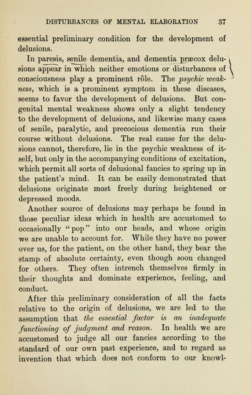 essential preliminary condition for the development of delusions. In paresis, senile dementia, and dementia praecox delu- i sions appear in which neither emotions or disturbances of V consciousness play a prominent role. The psychic weak- -* ness, which is a prominent symptom in these diseases, seems to favor the development of delusions. But con- genital mental weakness shows only a slight tendency to the development of delusions, and likewise many cases of senile, paralytic, and precocious dementia run their course without delusions. The real cause for the delu- sions cannot, therefore, lie in the psychic weakness of it- self, but only in the accompanying conditions of excitation, which permit all sorts of delusional fancies to spring up in the patient's mind. It can be easily demonstrated that delusions originate most freely during heightened or depressed moods. Another source of delusions may perhaps be found in those peculiar ideas which in health are accustomed to occasionally  pop into our heads, and wbose origin we are unable to account for. While they have no power over us, for the patient, on the other hand, they bear the stamp of absolute certainty, even though soon changed for others. They often intrench themselves firmly in their thoughts and dominate experience, feeling, and conduct. After this preliminary consideration of all the facts relative to the origin of delusions, we are led to the assumption that the essential factor is an inadequate functioning of judgment and reason. In health we are accustomed to judge all our fancies according to the standard of our own past experience, and to regard as invention that which does not conform to our knowl-