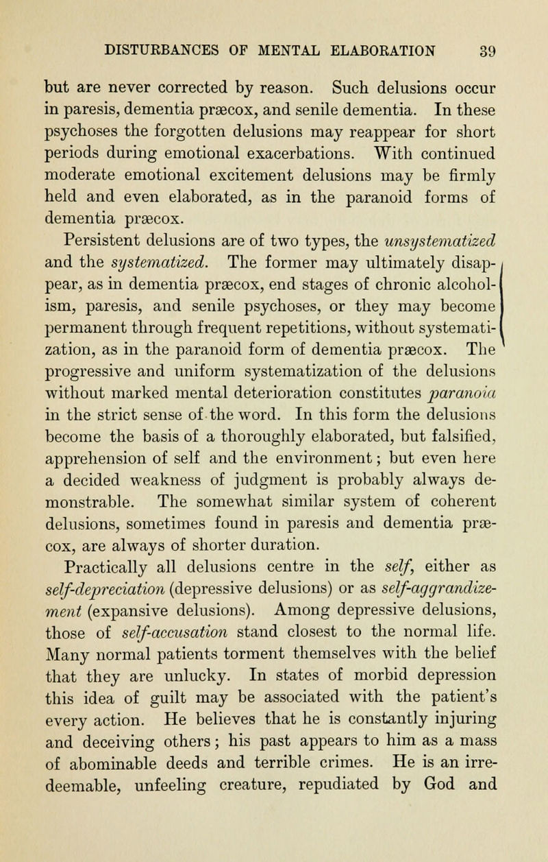 but are never corrected by reason. Such delusions occur in paresis, dementia praecox, and senile dementia. In these psychoses the forgotten delusions may reappear for short periods during emotional exacerbations. Witb continued moderate emotional excitement delusions may be firmly held and even elaborated, as in the paranoid forms of dementia praecox. Persistent delusions are of two types, the unsystematized and the systematized. The former may ultimately disap- pear, as in dementia precox, end stages of chronic alcohol- ism, paresis, and senile psychoses, or they may become permanent through frequent repetitions, without systemati- zation, as in the paranoid form of dementia praecox. The progressive and uniform systematization of the delusions without marked mental deterioration constitutes paranoia in the strict sense of the word. In this form the delusions become the basis of a thoroughly elaborated, but falsified, apprehension of self and the environment; but even here a decided weakness of judgment is probably always de- monstrable. The somewhat similar system of coherent delusions, sometimes found in paresis and dementia prae- cox, are always of shorter duration. Practically all delusions centre in the self, either as self-depreciation (depressive delusions) or as self-aggrandize- ment (expansive delusions). Among depressive delusions, those of self-accusation stand closest to the normal life. Many normal patients torment themselves with the belief that they are unlucky. In states of morbid depression this idea of guilt may be associated with the patient's every action. He believes that he is constantly injuring and deceiving others; his past appears to him as a mass of abominable deeds and terrible crimes. He is an irre- deemable, unfeeling creature, repudiated by God and \
