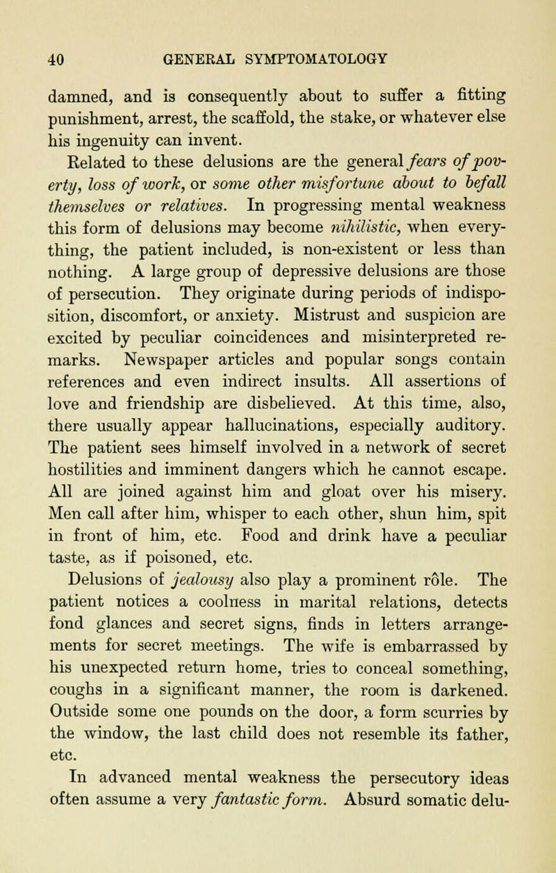 damned, and is consequently about to suffer a fitting punishment, arrest, the scaffold, the stake, or whatever else his ingenuity can invent. Related to these delusions are the general fears of pov- erty, loss of work, or some other misfortune about to befall themselves or relatives. In progressing mental weakness this form of delusions may become nihilistic, when every- thing, the patient included, is non-existent or less than nothing. A large group of depressive delusions are those of persecution. They originate during periods of indispo- sition, discomfort, or anxiety. Mistrust and suspicion are excited by peculiar coincidences and misinterpreted re- marks. Newspaper articles and popular songs contain references and even indirect insults. All assertions of love and friendship are disbelieved. At this time, also, there usually appear hallucinations, especially auditory. The patient sees himself involved in a network of secret hostilities and imminent dangers which he cannot escape. All are joined against him and gloat over his misery. Men call after him, whisper to each other, shun him, spit in front of him, etc. Food and drink have a peculiar taste, as if poisoned, etc. Delusions of jealousy also play a prominent role. The patient notices a coolness in marital relations, detects fond glances and secret signs, finds in letters arrange- ments for secret meetings. The wife is embarrassed by his unexpected return home, tries to conceal something, coughs in a significant manner, the room is darkened. Outside some one pounds on the door, a form scurries by the window, the last child does not resemble its father, etc. In advanced mental weakness the persecutory ideas often assume a very fantastic form. Absurd somatic delu-