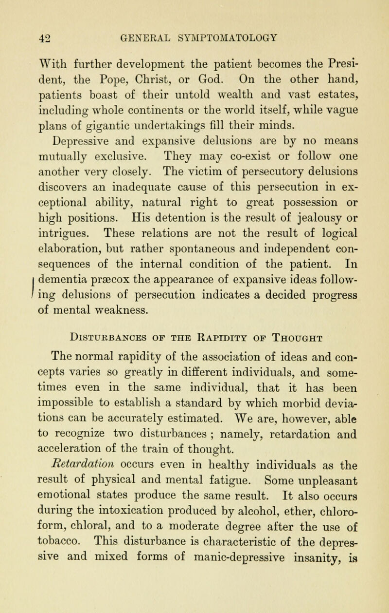 With further development the patient becomes the Presi- dent, the Pope, Christ, or God. On the other hand, patients boast of their untold wealth and vast estates, including whole continents or the world itself, while vague plans of gigantic undertakings fill their minds. Depressive and expansive delusions are by no means mutually exclusive. They may co-exist or follow one another very closely. The victim of persecutory delusions discovers an inadequate cause of this persecution in ex- ceptional ability, natural right to great possession or high positions. His detention is the result of jealousy or intrigues. These relations are not the result of logical elaboration, but rather spontaneous and independent con- sequences of the internal condition of the patient. In dementia praecox the appearance of expansive ideas follow- ing delusions of persecution indicates a decided progress of mental weakness. Disturbances op the Rapidity op Thought The normal rapidity of the association of ideas and con- cepts varies so greatly in different individuals, and some- times even in the same individual, that it has been impossible to establish a standard by which morbid devia- tions can be accurately estimated. We are, however, able to recognize two disturbances ; namely, retardation and acceleration of the train of thought. Retardation occurs even in healthy individuals as the result of physical and mental fatigue. Some unpleasant emotional states produce the same result. It also occurs during the intoxication produced by alcohol, ether, chloro- form, chloral, and to a moderate degree after the use of tobacco. This disturbance is characteristic of the depres- sive and mixed forms of manic-depressive insanity, is