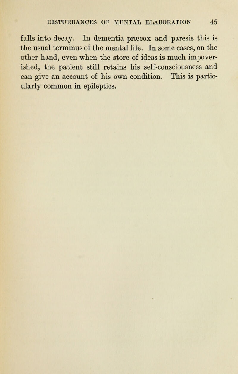falls into decay. In dementia praecox and paresis this is the usual terminus of the mental life. In some cases, on the other hand, even when the store of ideas is much impover- ished, the patient still retains his self-consciousness and can give an account of his own condition. This is partic- ularly common in epileptics.