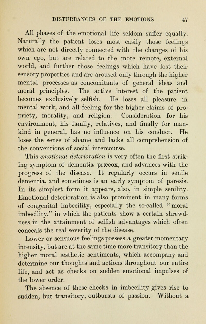 All phases of the emotional life seldom suffer equally. Naturally the patient loses most easily those feelings which are not directly connected with the changes of his own ego, but are related to the more remote, external world, and further those feelings which have lost their sensory properties and are aroused only through the higher mental processes as concomitants of general ideas and moral principles. The active interest of the patient becomes exclusively selfish. He loses all pleasure in mental work, and all feeling for the higher claims of pro- priety, morality, and religion. Consideration for his environment, his family, relatives, and finally for man- kind in general, has no influence on his conduct. He loses the sense of shame and lacks all comprehension of the conventions of social intercourse. This emotional deterioration is very often the first strik- ing symptom of dementia prsecox, and advances with the progress of the disease. It regularly occurs in senile dementia, and sometimes is an early symptom of paresis. In its simplest form it appears, also, in simple senility. Emotional deterioration is also prominent in many forms of congenital imbecility, especially the so-called  moral imbecility, in which the patients show a certain shrewd- ness in the attainment of selfish advantages which often conceals the real severity of the disease. Lower or sensuous feelings possess a greater momentary intensity, but are at the same time more transitory than the higher moral sesthetic sentiments, which accompany and determine our thoughts and actions throughout our entire life, and act as checks on sudden emotional impulses of the lower order. The absence of these checks in imbecility gives rise to sudden, but transitory, outbursts of passion. Without a