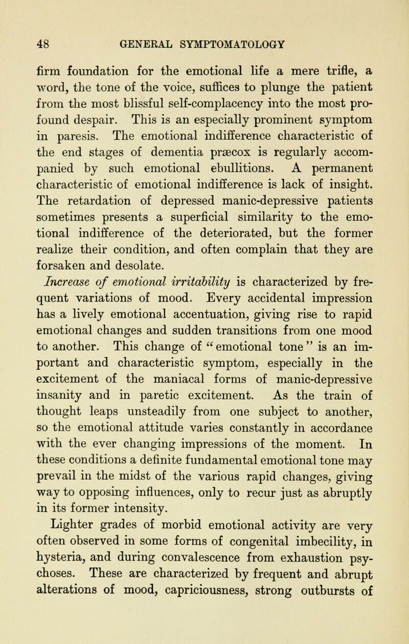 firm foundation for the emotional life a mere trifle, a word, the tone of the voice, suffices to plunge the patient from the most blissful self-complacency into the most pro- found despair. This is an especially prominent symptom in paresis. The emotional indifference characteristic of the end stages of dementia praecox is regularly accom- panied by such emotional ebullitions. A permanent characteristic of emotional indifference is lack of insight. The retardation of depressed manic-depressive patients sometimes presents a superficial similarity to the emo- tional indifference of the deteriorated, but the former realize their condition, and often complain that they are forsaken and desolate. Increase of emotional irritability is characterized by fre- quent variations of mood. Every accidental impression has a lively emotional accentuation, giving rise to rapid emotional changes and sudden transitions from one mood to another. This change of emotional tone is an im- portant and characteristic symptom, especially in the excitement of the maniacal forms of manic-depressive insanity and in paretic excitement. As the train of thought leaps unsteadily from one subject to another, so the emotional attitude varies constantly in accordance with the ever changing impressions of the moment. In these conditions a definite fundamental emotional tone may prevail in the midst of the various rapid changes, giving way to opposing influences, only to recur just as abruptly in its former intensity. Lighter grades of morbid emotional activity are very often observed in some forms of congenital imbecility, in hysteria, and during convalescence from exhaustion psy- choses. These are characterized by frequent and abrupt alterations of mood, capriciousness, strong outbursts of