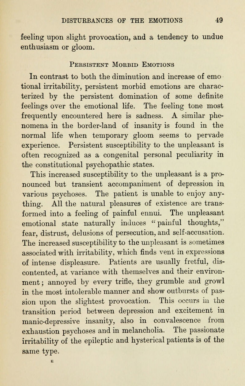 feeling upon slight provocation, and a tendency to undue enthusiasm or gloom. Persistent Morbid Emotions In contrast to both the diminution and increase of emo tional irritability, persistent morbid emotions are charac- terized by the persistent domination of some definite feelings over the emotional life. The feeling tone most frequently encountered here is sadness. A similar phe- nomena in the border-land of insanity is found in the normal life when temporary gloom seems to pervade experience. Persistent susceptibility to the unpleasant is often recognized as a congenital personal peculiarity in the constitutional psychopathic states. This increased susceptibility to the unpleasant is a pro- nounced but transient accompaniment of depression in various psychoses. The patient is unable to enjoy any- thing. All the natural pleasures of existence are trans- formed into a feeling of painful ennui. The unpleasant emotional state naturally induces painful thoughts, fear, distrust, delusions of persecution, and self-accusation. The increased susceptibility to the unpleasant is sometimes associated with irritability, which finds vent in expressions of intense displeasure. Patients are usually fretful, dis- contented, at variance with themselves and their environ- ment; annoyed by every trifle, they grumble and growl in the most intolerable manner and show outbursts of pas- sion upon the slightest provocation. This occurs in the transition period between depression and excitement in manic-depressive insanity, also in convalescence from exhaustion psychoses and in melancholia. The passionate irritability of the epileptic and hysterical patients is of the same type.