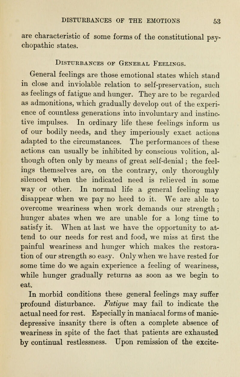 are characteristic of some forms of the constitutional psy- chopathic states. Disturbances of General Feelings. General feelings are those emotional states which stand in close and inviolable relation to self-preservation, such as feelings of fatigue and hunger. They are to be regarded as admonitions, which gradually develop out of the experi- ence of countless generations into involuntary and instinc- tive impulses. In ordinary life these feelings inform us of our bodily needs, and they imperiously exact actions adapted to the circumstances. The performances of these actions can usually be inhibited by conscious volition, al- though often only by means of great self-denial; the feel- ings themselves are, on the contrary, only thoroughly silenced when the indicated need is relieved in some way or other. In normal life a general feeling may disappear when we pay no heed to it. We are able to overcome weariness when work demands our strength ; hunger abates when we are unable for a long time to satisfy it. When at last we have the opportunity to at- tend to our needs for rest and food, we miss at first the painful weariness and hunger which makes the restora- tion of our strength so easy. Only when we have rested for some time do we again experience a feeling of weariness, while hunger gradually returns as soon as we begin to eat. In morbid conditions these general feelings may suffer profound disturbance. Fatigue may fail to indicate the actual need for rest. Especially in maniacal forms of manic- depressive insanity there is often a complete absence of weariness in spite of the fact that patients are exhausted by continual restlessness. Upon remission of the excite-