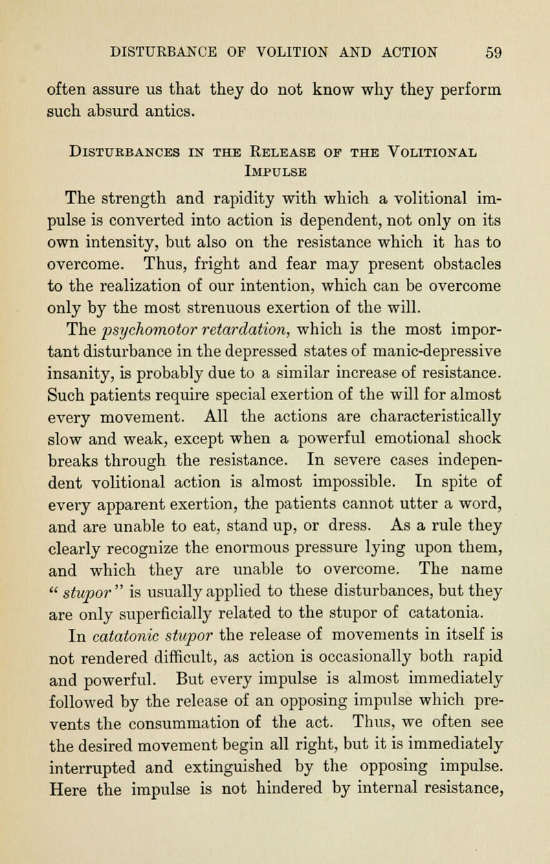 often assure us that they do not know why they perforin such absurd antics. Disturbances in the Release of the Volitional Impulse The strength and rapidity with which a volitional im- pulse is converted into action is dependent, not only on its own intensity, but also on the resistance which it has to overcome. Thus, fright and fear may present obstacles to the realization of our intention, which can be overcome only by the most strenuous exertion of the will. The psychomotor retardation, which is the most impor- tant disturbance in the depressed states of manic-depressive insanity, is probably due to a similar increase of resistance. Such patients require special exertion of the will for almost every movement. All the actions are characteristically slow and weak, except when a powerful emotional shock breaks through the resistance. In severe cases indepen- dent volitional action is almost impossible. In spite of every apparent exertion, the patients cannot utter a word, and are unable to eat, stand up, or dress. As a rule they clearly recognize the enormous pressure lying upon them, and which they are unable to overcome. The name  stupor is usually applied to these disturbances, but they are only superficially related to the stupor of catatonia. In catatonic stupor the release of movements in itself is not rendered difficult, as action is occasionally both rapid and powerful. But every impulse is almost immediately followed by the release of an opposing impulse which pre- vents the consummation of the act. Thus, we often see the desired movement begin all right, but it is immediately interrupted and extinguished by the opposing impulse. Here the impulse is not hindered by internal resistance,