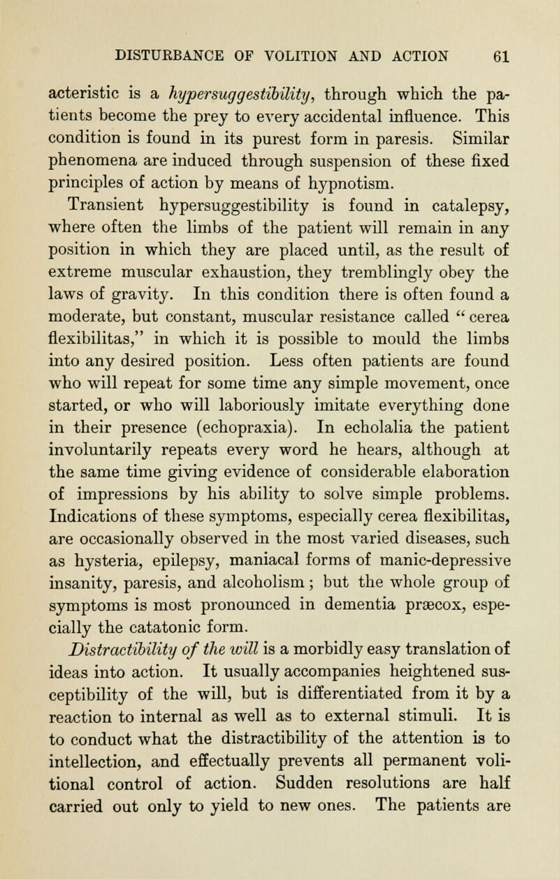 acteristic is a hypersuggestibility, through which the pa- tients become the prey to every accidental influence. This condition is found in its purest form in paresis. Similar phenomena are induced through suspension of these fixed principles of action by means of hypnotism. Transient hypersuggestibility is found in catalepsy, where often the limbs of the patient will remain in any position in which they are placed until, as the result of extreme muscular exhaustion, they tremblingly obey the laws of gravity. In this condition there is often found a moderate, but constant, muscular resistance called  cerea flexibilitas, in which it is possible to mould the limbs into any desired position. Less often patients are found who will repeat for some time any simple movement, once started, or who will laboriously imitate everything done in their presence (echopraxia). In echolalia the patient involuntarily repeats every word he hears, although at the same time giving evidence of considerable elaboration of impressions by his ability to solve simple problems. Indications of these symptoms, especially cerea flexibilitas, are occasionally observed in the most varied diseases, such as hysteria, epilepsy, maniacal forms of manic-depressive insanity, paresis, and alcoholism; but the whole group of symptoms is most pronounced in dementia praecox, espe- cially the catatonic form. Distractibility of the will is a morbidly easy translation of ideas into action. It usually accompanies heightened sus- ceptibility of the will, but is differentiated from it by a reaction to internal as well as to external stimuli. It is to conduct what the distractibility of the attention is to intellection, and effectually prevents all permanent voli- tional control of action. Sudden resolutions are half carried out only to yield to new ones. The patients are