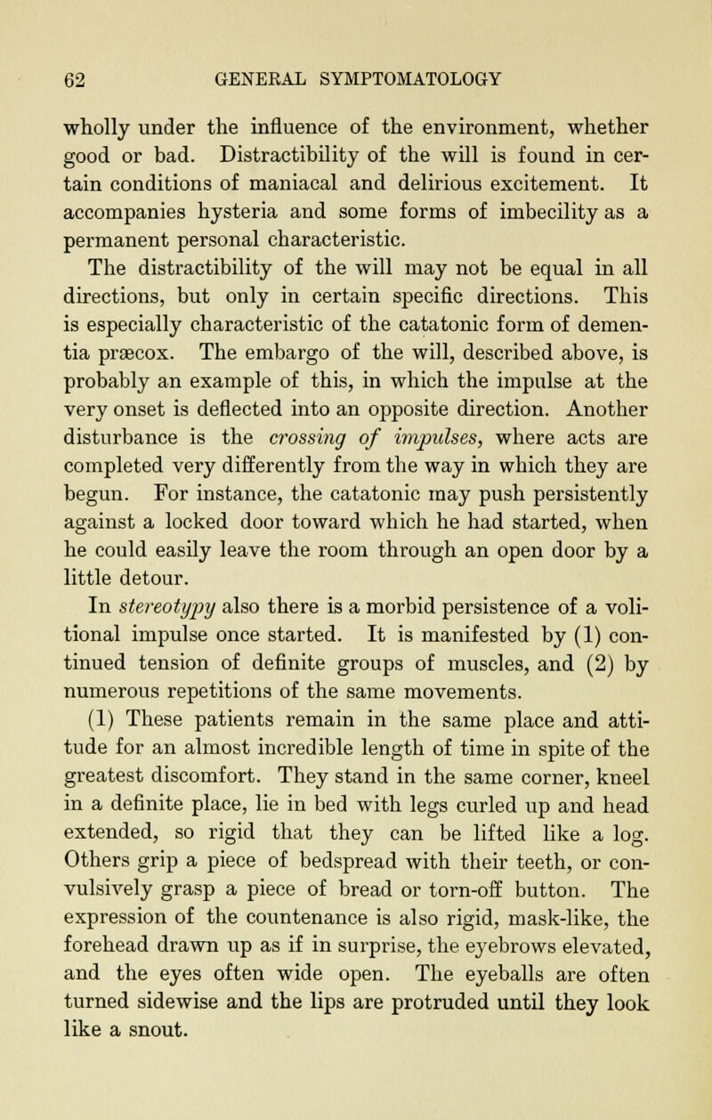 wholly under the influence of the environment, whether good or bad. Distractibility of the will is found in cer- tain conditions of maniacal and delirious excitement. It accompanies hysteria and some forms of imbecility as a permanent personal characteristic. The distractibility of the will may not be equal in all directions, but only in certain specific directions. This is especially characteristic of the catatonic form of demen- tia praecox. The embargo of the will, described above, is probably an example of this, in which the impulse at the very onset is deflected into an opposite direction. Another disturbance is the crossing of impulses, where acts are completed very differently from the way in which they are begun. For instance, the catatonic may push persistently against a locked door toward which he had started, when he could easily leave the room through an open door by a little detour. In stereotypy also there is a morbid persistence of a voli- tional impulse once started. It is manifested by (1) con- tinued tension of definite groups of muscles, and (2) by numerous repetitions of the same movements. (1) These patients remain in the same place and atti- tude for an almost incredible length of time in spite of the greatest discomfort. They stand in the same corner, kneel in a definite place, lie in bed with legs curled up and head extended, so rigid that they can be lifted like a log. Others grip a piece of bedspread with their teeth, or con- vulsively grasp a piece of bread or torn-off button. The expression of the countenance is also rigid, mask-like, the forehead drawn up as if in surprise, the eyebrows elevated, and the eyes often wide open. The eyeballs are often turned sidewise and the lips are protruded until they look like a snout.