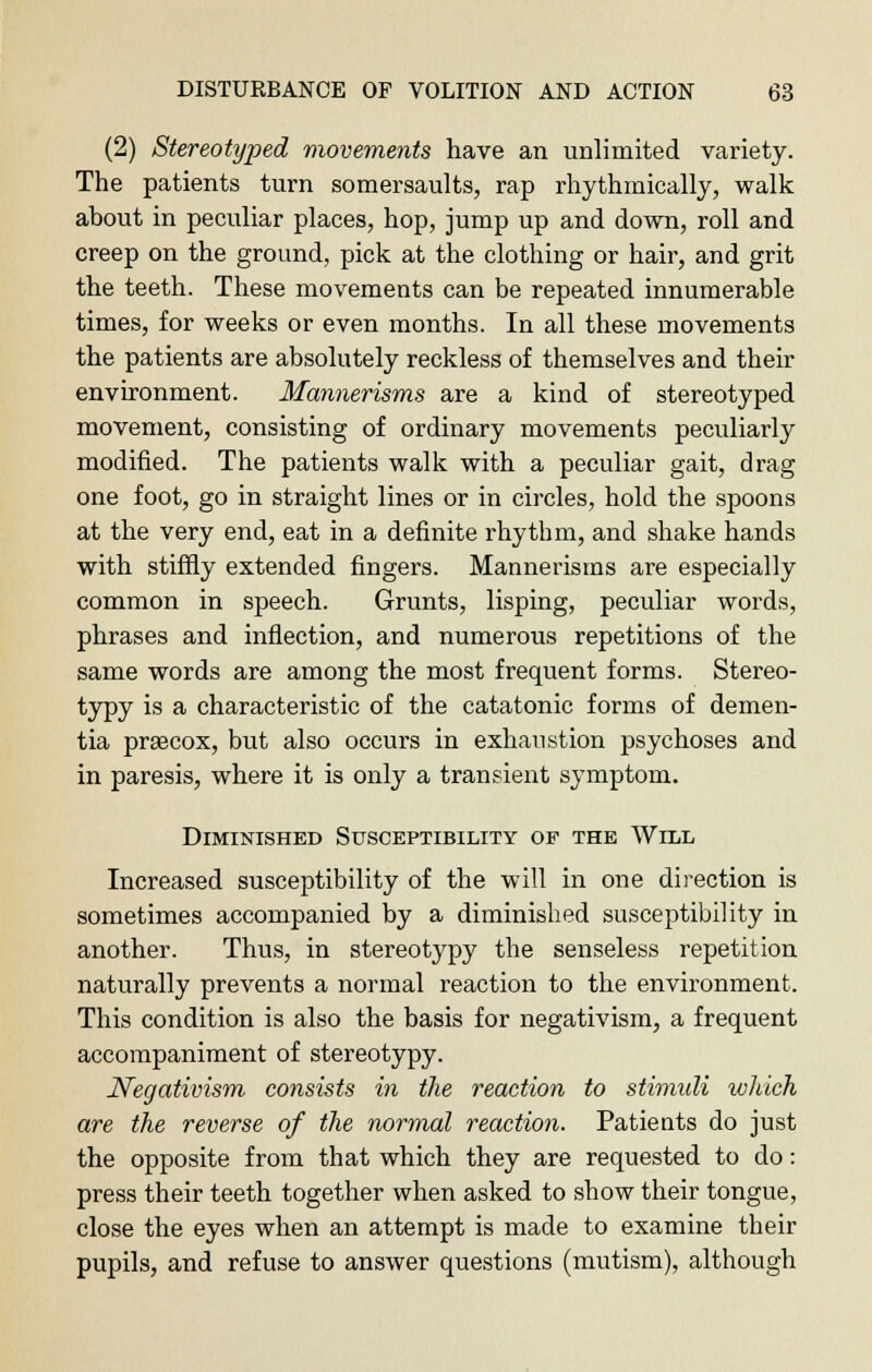 (2) Stereotyped movements have an unlimited variety. The patients turn somersaults, rap rhythmically, walk about in peculiar places, hop, jump up and down, roll and creep on the ground, pick at the clothing or hair, and grit the teeth. These movements can be repeated innumerable times, for weeks or even months. In all these movements the patients are absolutely reckless of themselves and their environment. Mannerisms are a kind of stereotyped movement, consisting of ordinary movements peculiarly modified. The patients walk with a peculiar gait, drag one foot, go in straight lines or in circles, hold the spoons at the very end, eat in a definite rhythm, and shake hands with stiffly extended fingers. Mannerisms are especially common in speech. Grunts, lisping, peculiar words, phrases and inflection, and numerous repetitions of the same words are among the most frequent forms. Stereo- typy is a characteristic of the catatonic forms of demen- tia prascox, but also occurs in exhaustion psychoses and in paresis, where it is only a transient symptom. Diminished Susceptibility of the Will Increased susceptibility of the will in one direction is sometimes accompanied by a diminished susceptibility in another. Thus, in stereotypy the senseless repetition naturally prevents a normal reaction to the environment. This condition is also the basis for negativism, a frequent accompaniment of stereotypy. Negativism consists in the reaction to stimuli which are the reverse of the normal reaction. Patieuts do just the opposite from that which they are requested to do: press their teeth together when asked to show their tongue, close the eyes when an attempt is made to examine their pupils, and refuse to answer questions (mutism), although