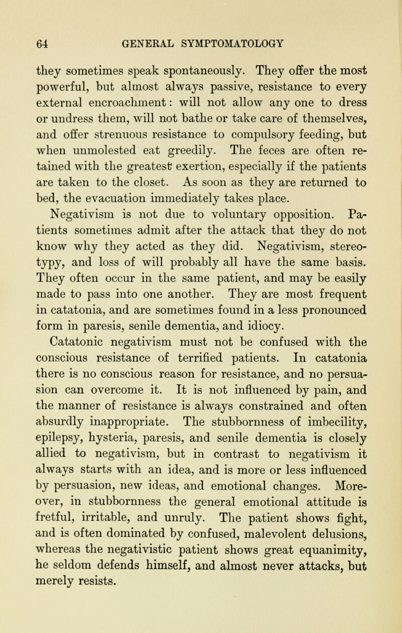 they sometimes speak spontaneously. They offer the most powerful, but almost always passive, resistance to every external encroachment: will not allow any one to dress or undress them, will not bathe or take care of themselves, and offer strenuous resistance to compulsory feeding, but when unmolested eat greedily. The feces are often re- tained with the greatest exertion, especially if the patients are taken to the closet. As soon as they are returned to bed, the evacuation immediately takes place. Negativism is not due to voluntary opposition. Pa- tients sometimes admit after the attack that they do not know why they acted as they did. Negativism, stereo- typy, and loss of will probably all have the same basis. They often occur in the same patient, and may be easily made to pass into one another. They are most frequent in catatonia, and are sometimes found in a less pronounced form in paresis, senile dementia, and idiocy. Catatonic negativism must not be confused with the conscious resistance of terrified patients. In catatonia there is no conscious reason for resistance, and no persua- sion can overcome it. It is not influenced by pain, and the manner of resistance is always constrained and often absurdly inappropriate. The stubbornness of imbecility, epilepsy, hysteria, paresis, and senile dementia is closely allied to negativism, but in contrast to negativism it always starts with an idea, and is more or less influenced by persuasion, new ideas, and emotional changes. More- over, in stubbornness the general emotional attitude is fretful, irritable, and unruly. The patient shows fight, and is often dominated by confused, malevolent delusions, whereas the negativistic patient shows great equanimity, he seldom defends himself, and almost never attacks, but merely resists.