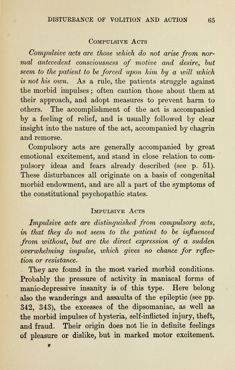 Compulsive Acts Compulsive acts are those which do not arise from nor- mal antecedent consciousness of motive and desire, hut seem to the patient to be forced upon him by a will which is not his own. As a rule, the patients struggle against the morbid impulses; often caution those about them at their approach, and adopt measures to prevent harm to others. The accomplishment of the act is accompanied by a feeling of relief, and is usually followed by clear insight into the nature of the act, accompanied by chagrin and remorse. Compulsory acts are generally accompanied by great emotional excitement, and stand in close relation to com- pulsory ideas and fears already described (see p. 51). These disturbances all originate on a basis of congenital morbid endowment, and are all a part of the symptoms of the constitutional psychopathic states. Impulsive Acts Impulsive acts are distinguished from compulsory acts, in that they do not seem to the patient to be influenced from without, but are the direct expression of a sudden overwhelming impulse, which gives no chance for reflec- tion or resistance. They are found in the most varied morbid conditions. Probably the pressure of activity in maniacal forms of manic-depressive insanity is of this type. Here belong also the wanderings and assaults of the epileptic (see pp. 342, 343), the excesses of the dipsomaniac, as well as the morbid impulses of hysteria, self-inflicted injury, theft, and fraud. Their origin does not lie in definite feelings of pleasure or dislike, but in marked motor excitement.