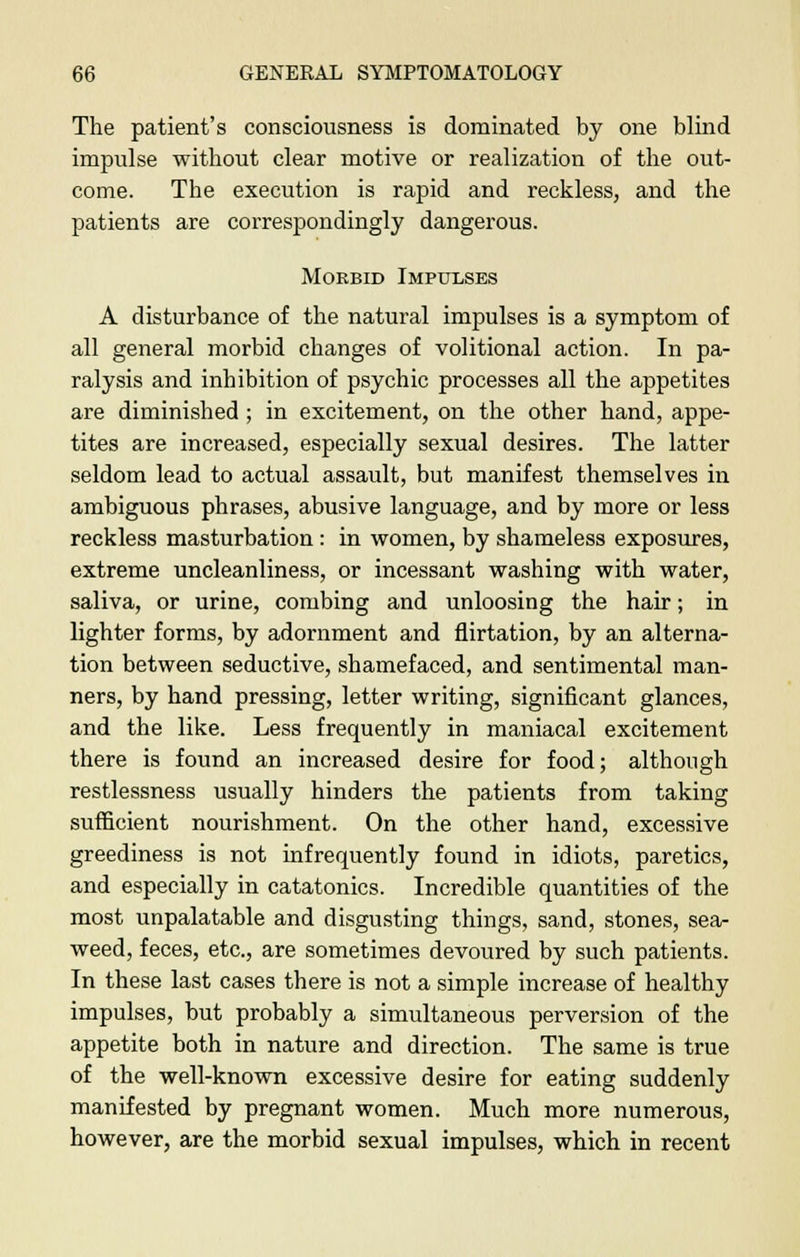 The patient's consciousness is dominated by one blind impulse without clear motive or realization of the out- come. The execution is rapid and reckless, and the patients are correspondingly dangerous. Morbid Impulses A disturbance of the natural impulses is a symptom of all general morbid changes of volitional action. In pa- ralysis and inhibition of psychic processes all the appetites are diminished ; in excitement, on the other hand, appe- tites are increased, especially sexual desires. The latter seldom lead to actual assault, but manifest themselves in ambiguous phrases, abusive language, and by more or less reckless masturbation : in women, by shameless exposures, extreme uncleanliness, or incessant washing with water, saliva, or urine, combing and unloosing the hair; in lighter forms, by adornment and flirtation, by an alterna- tion between seductive, shamefaced, and sentimental man- ners, by hand pressing, letter writing, significant glances, and the like. Less frequently in maniacal excitement there is found an increased desire for food; although restlessness usually hinders the patients from taking sufficient nourishment. On the other hand, excessive greediness is not infrequently found in idiots, paretics, and especially in catatonics. Incredible quantities of the most unpalatable and disgusting things, sand, stones, sea- weed, feces, etc., are sometimes devoured by such patients. In these last cases there is not a simple increase of healthy impulses, but probably a simultaneous perversion of the appetite both in nature and direction. The same is true of the well-known excessive desire for eating suddenly manifested by pregnant women. Much more numerous, however, are the morbid sexual impulses, which in recent