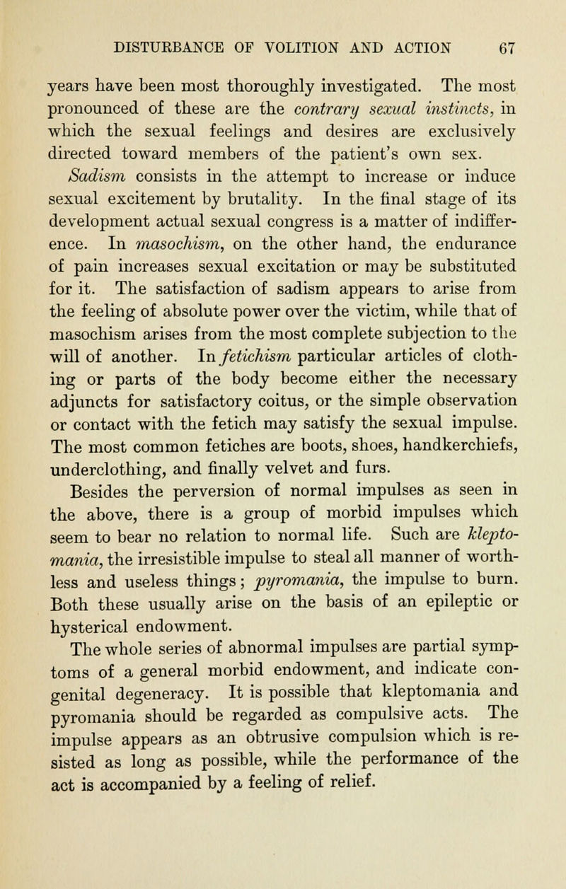 years have been most thoroughly investigated. The most pronounced of these are the contrary sexual instincts, in which the sexual feelings and desires are exclusively directed toward members of the patient's own sex. Sadism consists in the attempt to increase or induce sexual excitement by brutality. In the final stage of its development actual sexual congress is a matter of indiffer- ence. In masochism, on the other hand, the endurance of pain increases sexual excitation or may be substituted for it. The satisfaction of sadism appears to arise from the feeling of absolute power over the victim, while that of masochism arises from the most complete subjection to the will of another. In fetichism particular articles of cloth- ing or parts of the body become either the necessary adjuncts for satisfactory coitus, or the simple observation or contact with the fetich may satisfy the sexual impulse. The most common fetiches are boots, shoes, handkerchiefs, underclothing, and finally velvet and furs. Besides the perversion of normal impulses as seen in the above, there is a group of morbid impulses which seem to bear no relation to normal life. Such are klepto- mania, the irresistible impulse to steal all manner of worth- less and useless things; pyromania, the impulse to burn. Both these usually arise on the basis of an epileptic or hysterical endowment. The whole series of abnormal impulses are partial symp- toms of a general morbid endowment, and indicate con- genital degeneracy. It is possible that kleptomania and pyromania should be regarded as compulsive acts. The impulse appears as an obtrusive compulsion which is re- sisted as long as possible, while the performance of the act is accompanied by a feeling of relief.