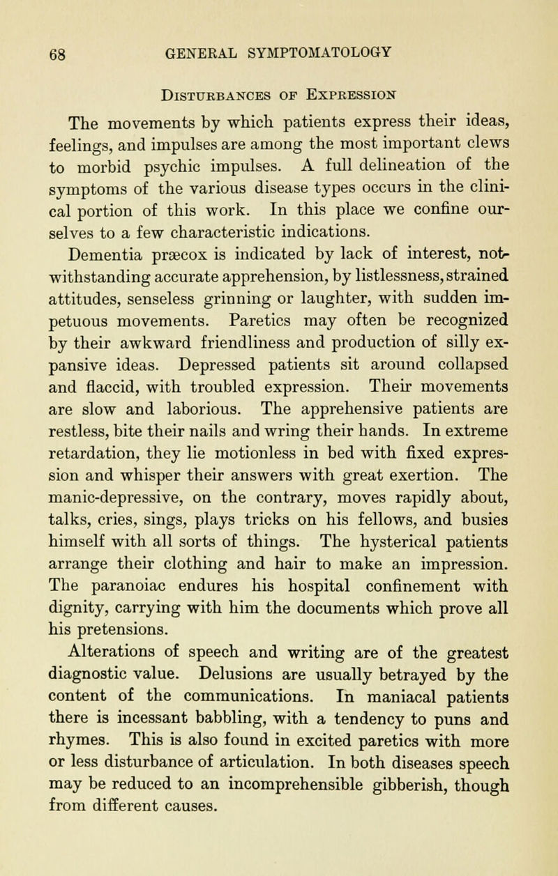 Disturbances of Expression The movements by which patients express their ideas, feelings, and impulses are among the most important clews to morbid psychic impulses. A full delineation of the symptoms of the various disease types occurs in the clini- cal portion of this work. In this place we confine our- selves to a few characteristic indications. Dementia praecox is indicated by lack of interest, not- withstanding accurate apprehension, by listlessness, strained attitudes, senseless grinning or laughter, with sudden im- petuous movements. Paretics may often be recognized by their awkward friendliness and production of silly ex- pansive ideas. Depressed patients sit around collapsed and flaccid, with troubled expression. Their movements are slow and laborious. The apprehensive patients are restless, bite their nails and wring their bands. In extreme retardation, they lie motionless in bed with fixed expres- sion and whisper their answers with great exertion. The manic-depressive, on the contrary, moves rapidly about, talks, cries, sings, plays tricks on his fellows, and busies himself with all sorts of things. The hysterical patients arrange their clothing and hair to make an impression. The paranoiac endures his hospital confinement with dignity, carrying with him the documents which prove all his pretensions. Alterations of speech and writing are of the greatest diagnostic value. Delusions are usually betrayed by the content of the communications. In maniacal patients there is incessant babbling, with a tendency to puns and rhymes. This is also found in excited paretics with more or less disturbance of articulation. In both diseases speech may be reduced to an incomprehensible gibberish, though from different causes.