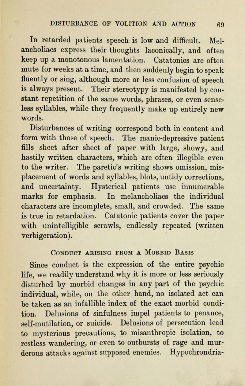 In retarded patients speech is low and difficult. Mel- ancholiacs express their thoughts laconically, and often keep up a monotonous lamentation. Catatonics are often mute for weeks at a time, and then suddenly begin to speak fluently or sing, although more or less confusion of speech is always present. Their stereotypy is manifested by con- stant repetition of the same words, phrases, or even sense- less syllables, while they frequently make up entirely new words. Disturbances of writing correspond both in content and form with those of speech. The manic-depressive patient fills sheet after sheet of paper with large, showy, and hastily written characters, which are often illegible even to the writer. The paretic's writing shows omission, mis- placement of words and syllables, blots, untidy corrections, and uncertainty. Hysterical patients use innumerable marks for emphasis. In melancholiacs the individual characters are incomplete, small, and crowded. The same is true in retardation. Catatonic patients cover the paper with unintelligible scrawls, endlessly repeated (written verbigeration). Conduct arising from a Morbid Basis Since conduct is the expression of the entire psychic life, we readily understand why it is more or less seriously disturbed by morbid changes in any part of the psychic individual, while, on the other hand, no isolated act can be taken as an infallible index of the exact morbid condi- tion. Delusions of sinfulness impel patients to penance, self-mutilation, or suicide. Delusions of persecution lead to mysterious precautions, to misanthropic isolation, to restless wandering, or even to outbursts of rage and mur- derous attacks against supposed enemies. Hypochrondria-