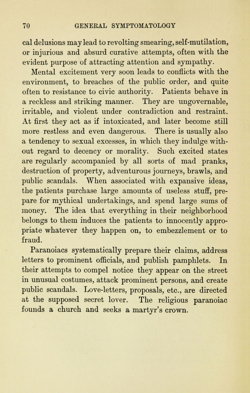 cal delusions may lead to revolting smearing, self-mutilation, or injurious and absurd curative attempts, often with the evident purpose of attracting attention and sympathy. Mental excitement very soon leads to conflicts with the environment, to breaches of the public order, and quite often to resistance to civic authority. Patients behave in a reckless and striking manner. They are ungovernable, irritable, and violent under contradiction and restraint. At first they act as if intoxicated, and later become still more restless and even dangerous. There is usually also a tendency to sexual excesses, in which they indulge with- out regard to decency or morality. Such excited states are regularly accompanied by all sorts of mad pranks, destruction of property, adventurous journeys, brawls, and public scandals. When associated with expansive ideas, the patients purchase large amounts of useless stuff, pre- pare for mythical undertakings, and spend large sums of money. The idea that everything in their neighborhood belongs to them induces the patients to innocently appro- priate whatever they happen on, to embezzlement or to fraud. Paranoiacs systematically prepare their claims, address letters to prominent officials, and publish pamphlets. In their attempts to compel notice they appear on the street in unusual costumes, attack prominent persons, and create public scandals. Love-letters, proposals, etc., are directed at the supposed secret lover. The religious paranoiac founds a church and seeks a martyr's crown.