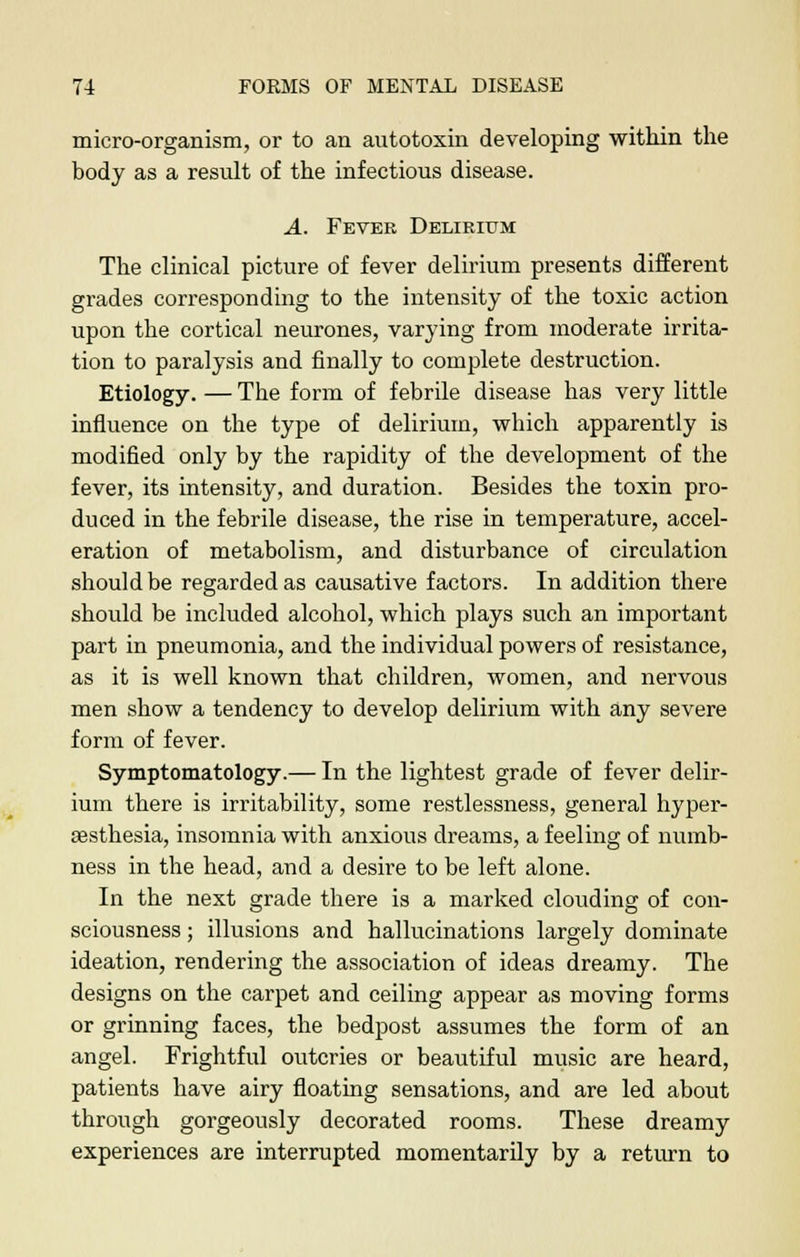 micro-organism, or to an autotoxin developing within the body as a result of the infectious disease. A. Fever Delirium The clinical picture of fever delirium presents different grades corresponding to the intensity of the toxic action upon the cortical neurones, varying from moderate irrita- tion to paralysis and finally to complete destruction. Etiology. — The form of febrile disease has very little influence on the type of delirium, which apparently is modified only by the rapidity of the development of the fever, its intensity, and duration. Besides the toxin pro- duced in the febrile disease, the rise in temperature, accel- eration of metabolism, and disturbance of circulation should be regarded as causative factors. In addition there should be included alcohol, which plays such an important part in pneumonia, and the individual powers of resistance, as it is well known that children, women, and nervous men show a tendency to develop delirium with any severe form of fever. Symptomatology.— In the lightest grade of fever delir- ium there is irritability, some restlessness, general hyper- aesthesia, insomnia with anxious dreams, a feeling of numb- ness in the head, and a desire to be left alone. In the next grade there is a marked clouding of con- sciousness ; illusions and hallucinations largely dominate ideation, rendering the association of ideas dreamy. The designs on the carpet and ceiling appear as moving forms or grinning faces, the bedpost assumes the form of an angel. Frightful outcries or beautiful music are heard, patients have airy floating sensations, and are led about through gorgeously decorated rooms. These dreamy experiences are interrupted momentarily by a return to