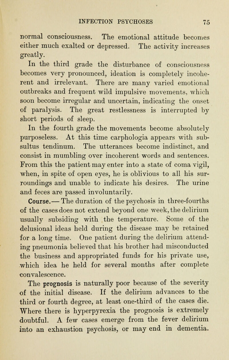 normal consciousness. The emotional attitude becomes either much exalted or depressed. The activity increases greatly. In the third grade the disturbance of consciousness becomes very pronounced, ideation is completely incohe- rent and irrelevant. There are many varied emotional outbreaks and frequent wild impulsive movements, which soon become irregular and uncertain, indicating the onset of paralysis. The great restlessness is interrupted by short periods of sleep. In the fourth grade the movements become absolutely purposeless. At this time carphologia appears with sub- sultus tendinum. The utterances become indistinct, and consist in mumbling over incoherent words and sentences. From this the patient may enter into a state of coma vigil, when, in spite of open eyes, he is oblivious to all his sur- roundings and unable to indicate his desires. The urine and feces are passed involuntarily. Course.— The duration of the psychosis in three-fourths of the cases does not extend beyond one week, the delirium usually subsiding with the temperature. Some of the delusional ideas held during the disease may be retained for a long time. One patient during the delirium attend- ing pneumonia believed that his brother had misconducted the business and appropriated funds for his private use, which idea he held for several months after complete convalescence. The prognosis is naturally poor because of the severity of the initial disease. If the delirium advances to the third or fourth degree, at least one-third of the cases die. Where there is hyperpyrexia the prognosis is extremely doubtful. A few cases emerge from the fever delirium into an exhaustion psychosis, or may end in dementia.