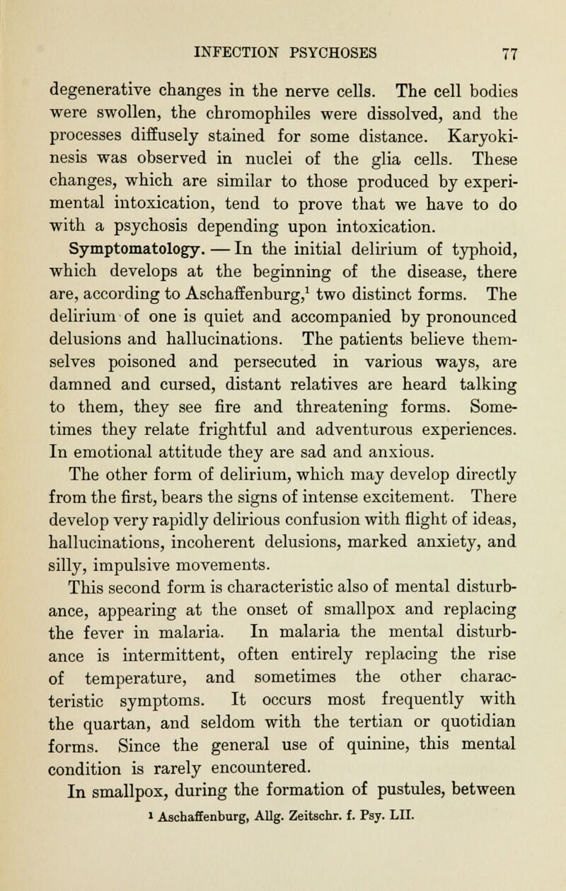 degenerative changes in the nerve cells. The cell bodies were swollen, the chromophiles were dissolved, and the processes diffusely stained for some distance. Karyoki- nesis was observed in nuclei of the glia cells. These changes, which are similar to those produced by experi- mental intoxication, tend to prove that we have to do with a psychosis depending upon intoxication. Symptomatology. — In the initial delirium of typhoid, which develops at the beginning of the disease, there are, according to Aschaffenburg,1 two distinct forms. The delirium of one is quiet and accompanied by pronounced delusions and hallucinations. The patients believe them- selves poisoned and persecuted in various ways, are damned and cursed, distant relatives are heard talking to them, they see fire and threatening forms. Some- times they relate frightful and adventurous experiences. In emotional attitude they are sad and anxious. The other form of delirium, which may develop directly from the first, bears the signs of intense excitement. There develop very rapidly delirious confusion with flight of ideas, hallucinations, incoherent delusions, marked anxiety, and silly, impulsive movements. This second form is characteristic also of mental disturb- ance, appearing at the onset of smallpox and replacing the fever in malaria. In malaria the mental disturb- ance is intermittent, often entirely replacing the rise of temperature, and sometimes the other charac- teristic symptoms. It occurs most frequently with the quartan, and seldom with the tertian or quotidian forms. Since the general use of quinine, this mental condition is rarely encountered. In smallpox, during the formation of pustules, between 1 Aschaffenburg, Allg. Zeitschr. f. Psy. LII.